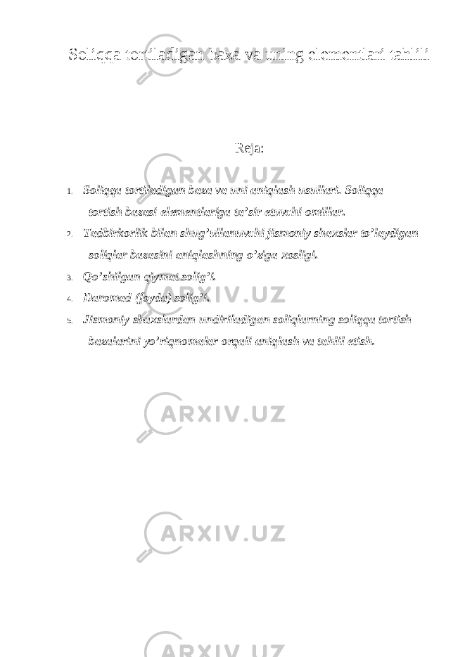 Soliqqa tortiladigan baza va uning elementlari tahlili Reja: 1. Soliqqa tortiladigan baza va uni aniqlash usullari. Soliqqa tortish bazasi elementlariga ta ’sir etuvchi omillar. 2. Tadbirkorlik bilan shug ’ullanuvchi jismoniy shaxslar to’laydigan soliqlar bazasini aniqlashning o’ziga xosligi. 3. Qo ’shilgan qiymat solig’i. 4. Daromad (foyda) solig ’i. 5. Jismoniy shaxslardan undiriladigan soliqlarning soliqqa tortish bazalarini yo ’riqnomalar orqali aniqlash va tahlil etish. 