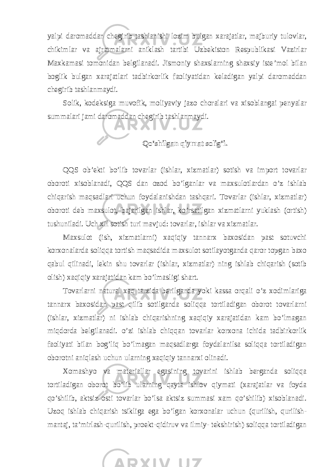 yalpi daromaddan chegirib tashlanishi lozim bulgan xarajatlar, majburiy tulovlar, chikimlar va ajratmalarni aniklash tartibi Uzbekiston Respublikasi Vazirlar Maxkamasi tomonidan belgilanadi. Jismoniy shaxslarning shaxsiy iste ’mol bilan boglik bulgan xarajatlari tadbirkorlik faoliyatidan keladigan yalpi daromaddan chegirib tashlanmaydi. Solik, kodeksiga muvofik, moliyaviy jazo choralari va xisoblangai penyalar summalari jami daromaddan chegirib tashlanmaydi. Qo ’shilgan qiymat solig’i. QQS ob ’ekti bo’lib tovarlar (ishlar, xizmatlar) sotish va import tovarlar oboroti xisoblanadi, QQS dan ozod bo’lganlar va maxsulotlardan o’z ishlab chiqarish maqsadlari uchun foydalanishdan tashqari. Tovarlar (ishlar, xizmatlar) oboroti deb maxsulot, bajarilgan ishlar, ko’rsatilgan xizmatlarni yuklash (ortish) tushuniladi. Uch xil sotish turi mavjud: tovarlar, ishlar va xizmatlar. Maxsulot (ish, xizmatlarni) xaqiqiy tannarx baxosidan past sotuvchi korxonalarda soliqqa tortish maqsadida maxsulot sotilayotganda qaror topgan baxo qabul qilinadi, lekin shu tovarlar (ishlar, xizmatlar) ning ishlab chiqarish (sotib olish) xaqiqiy xarajatidan kam bo ’lmasligi shart. Tovarlarni natural xaq tarzida berilganda yoki kassa orqali o ’z xodimlariga tannarx baxosidan past qilib sotilganda soliqqa tortiladigan oborot tovarlarni (ishlar, xizmatlar) ni ishlab chiqarishning xaqiqiy xarajatidan kam bo’lmagan miqdorda belgilanadi. o’zi ishlab chiqqan tovarlar korxona ichida tadbirkorlik faoliyati bilan bog’liq bo’lmagan maqsadlarga foydalanilsa soliqqa tortiladigan oborotni aniqlash uchun ularning xaqiqiy tannarxi olinadi. Xomashyo va materiallar egasining tovarini ishlab berganda soliqqa tortiladigan oborot bo ’lib ularning qayta ishlov qiymati (xarajatlar va foyda qo’shilib, aktsiz osti tovarlar bo’lsa aktsiz summasi xam qo’shilib) xisoblanadi. Uzoq ishlab chiqarish tsikliga ega bo’lgan korxonalar uchun (qurilish, qurilish- mantaj, ta’mirlash- qurilish, proekt-qidiruv va ilmiy- tekshirish) soliqqa tortiladigan 