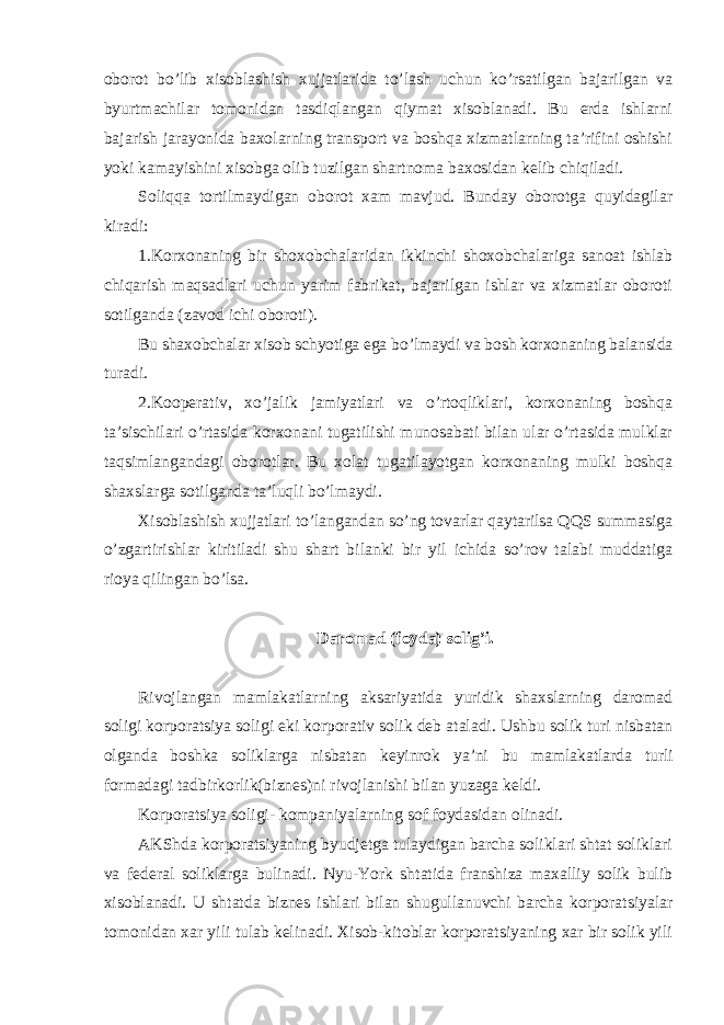 oborot bo’lib xisoblashish xujjatlarida to’lash uchun ko’rsatilgan bajarilgan va byurtmachilar tomonidan tasdiqlangan qiymat xisoblanadi. Bu erda ishlarni bajarish jarayonida baxolarning transport va boshqa xizmatlarning ta’rifini oshishi yoki kamayishini xisobga olib tuzilgan shartnoma baxosidan kelib chiqiladi. Soliqqa tortilmaydigan oborot xam mavjud. Bunday oborotga quyidagilar kiradi: 1.Korxonaning bir shoxobchalaridan ikkinchi shoxobchalariga sanoat ishlab chiqarish maqsadlari uchun yarim fabrikat, bajarilgan ishlar va xizmatlar oboroti sotilganda (zavod ichi oboroti). Bu shaxobchalar xisob schyotiga ega bo ’lmaydi va bosh korxonaning balansida turadi. 2.Kooperativ, xo ’jalik jamiyatlari va o’rtoqliklari, korxonaning boshqa ta’sischilari o’rtasida korxonani tugatilishi munosabati bilan ular o’rtasida mulklar taqsimlangandagi oborotlar. Bu xolat tugatilayotgan korxonaning mulki boshqa shaxslarga sotilganda ta’luqli bo’lmaydi. Xisoblashish xujjatlari to ’langandan so’ng tovarlar qaytarilsa QQS summasiga o’zgartirishlar kiritiladi shu shart bilanki bir yil ichida so’rov talabi muddatiga rioya qilingan bo’lsa. Daromad (foyda) solig ’i. Rivojlangan mamlakatlarning aksariyatida yuridik shaxslarning daromad soligi korporatsiya soligi eki korporativ solik deb ataladi. Ushbu solik turi nisbatan olganda boshka soliklarga nisbatan keyinrok ya ’ni bu mamlakatlarda turli formadagi tadbirkorlik(biznes)ni rivojlanishi bilan yuzaga keldi. Korporatsiya soligi- kompaniyalarning sof foydasidan olinadi. AKShda korporatsiyaning byudjetga tulaydigan barcha soliklari shtat soliklari va federal soliklarga bulinadi. Nyu-York shtatida franshiza maxalliy solik bulib xisoblanadi. U shtatda biznes ishlari bilan shugullanuvchi barcha korporatsiyalar tomonidan xar yili tulab kelinadi. Xisob-kitoblar korporatsiyaning xar bir solik yili 