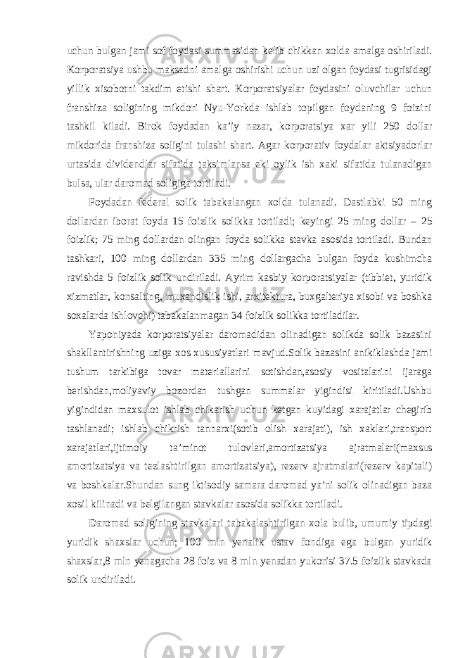 uchun bulgan jami sof foydasi summasidan kelib chikkan xolda amalga oshiriladi. Korporatsiya ushbu maksadni amalga oshirishi uchun uzi olgan foydasi tugrisidagi yillik xisobotni takdim etishi shart. Korporatsiyalar foydasini oluvchilar uchun franshiza soligining mikdori Nyu-Yorkda ishlab topilgan foydaning 9 foizini tashkil kiladi. Birok foydadan ka ’iy nazar, korporatsiya xar yili 250 dollar mikdorida franshiza soligini tulashi shart. Agar korporativ foydalar aktsiyadorlar urtasida dividendlar sifatida taksimlansa eki oylik ish xaki sifatida tulanadigan bulsa, ular daromad soligiga tortiladi. Foydadan federal solik tabakalangan xolda tulanadi. Dastlabki 50 ming dollardan iborat foyda 15 foizlik solikka tortiladi; keyingi 25 ming dollar – 25 foizlik; 75 ming dollardan olingan foyda solikka stavka asosida tortiladi. Bundan tashkari, 100 ming dollardan 335 ming dollargacha bulgan foyda kushimcha ravishda 5 foizlik solik undiriladi. Ayrim kasbiy korporatsiyalar (tibbiet, yuridik xizmatlar, konsalting, muxandislik ishi, arxitektura, buxgalteriya xisobi va boshka soxalarda ishlovchi) tabakalanmagan 34 foizlik solikka tortiladilar. Yaponiyada korporatsiyalar daromadidan olinadigan solikda solik bazasini shakllantirishning uziga xos xususiyatlari mavjud.Solik bazasini anikiklashda jami tushum tarkibiga tovar materiallarini sotishdan,asosiy vositalarini ijaraga berishdan,moliyaviy bozordan tushgan summalar yigindisi kiritiladi.Ushbu yigindidan maxsulot ishlab chikarish uchun ketgan kuyidagi xarajatlar chegirib tashlanadi; ishlab chikrish tannarxi(sotib olish xarajati), ish xaklari,transport xarajatlari,ijtimoiy ta ’minot tulovlari,amortizatsiya ajratmalari(maxsus amortizatsiya va tezlashtirilgan amortizatsiya), rezerv ajratmalari(rezerv kapitali) va boshkalar.Shundan sung iktisodiy samara daromad ya’ni solik olinadigan baza xosil kilinadi va belgilangan stavkalar asosida solikka tortiladi. Daromad soligining stavkalari tabakalashtirilgan xola bulib, umumiy tipdagi yuridik shaxslar uchun; 100 mln yenalik ustav fondiga ega bulgan yuridik shaxslar,8 mln yenagacha 28 foiz va 8 mln yenadan yukorisi 37.5 foizlik stavkada solik undiriladi. 