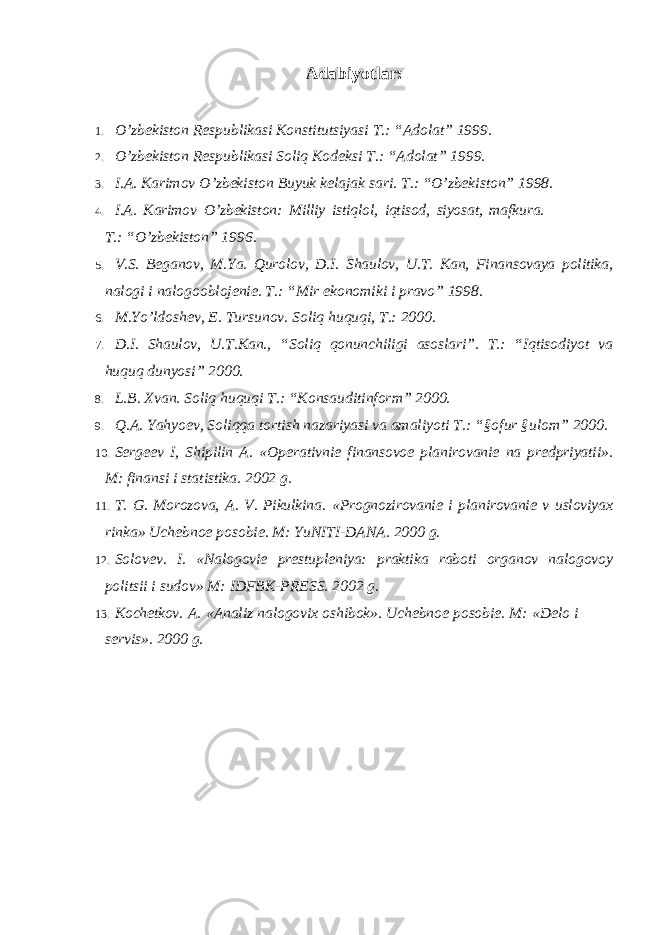 Adabiyotlar: 1. O ’zbekiston Respublikasi Konstitutsiyasi T.: “Adolat” 1999. 2. O ’zbekiston Respublikasi Soliq Kodeksi T.: “Adolat” 1999. 3. I.A. Karimov O ’zbekiston Buyuk kelajak sari. T.: “O’zbekiston” 1998. 4. I.A. Karimov O ’zbekiston: Milliy istiqlol, iqtisod, siyosat, mafkura. T.: “O’zbekiston” 1996. 5. V.S. Beganov, M.Ya. Qurolov, D.I. Shaulov, U.T. Kan, Finansovaya politika, nalogi i nalogooblojenie. T.: “Mir ekonomiki i pravo” 1998. 6. M.Yo ’ldoshev, E. Tursunov. Soliq huquqi, T.: 2000. 7. D.I. Shaulov, U.T.Kan., “Soliq qonunchiligi asoslari”. T.: “Iqtisodiyot va huquq dunyosi” 2000. 8. L.B. Xvan. Soliq huquqi T.: “Konsauditinform” 2000. 9. Q.A. Yahyoev, Soliqqa tortish nazariyasi va amaliyoti T.: “§ofur §ulom” 2000. 10. Sergeev I, Shipilin A. «Operativnie finansovoe planirovanie na predpriyatii». M: finansi i statistika. 2002 g. 11. T. G. Morozova, A. V. Pikulkina. «Prognozirovanie i planirovanie v usloviyax rinka» Uchebnoe posobie. M: YuNITI-DANA. 2000 g. 12. Solovev. I. «Nalogovie prestupleniya: praktika raboti organov nalogovoy politsii i sudov» M: IDFBK-PRESS. 2002 g. 13. Kochetkov. A. «Analiz nalogovix oshibok». Uchebnoe posobie. M: «Delo i servis». 2000 g. 