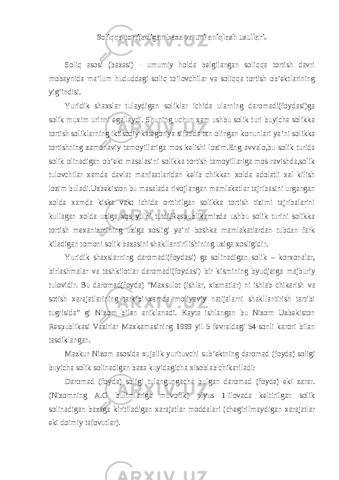 Soliqqa tortiladigan baza va uni aniqlash usullari. Soliq asosi (bazasi) - umumiy holda belgilangan soliqqa tortish davri mobaynida ma ’lum hududdagi soliq to’lovchilar va soliqqa tortish ob’ektlarining yig’indisi. Yuridik shaxslar tulaydigan soliklar ichida ularning daromadi(foydasi)ga solik muxim urinni egallaydi. Shuning uchun xam ushbu solik turi buyicha solikka tortish soliklarning iktisodiy kategoriya sifatida tan olingan konunlari ya ’ni solikka tortishning zamonaviy tamoyillariga mos kelishi lozim.Eng avvalo,bu solik turida solik olinadigan ob’ekt masalasini solikka tortish tamoyillariga mos ravishda,solik tulovchilar xamda davlat manfaatlaridan kelib chikkan xolda adolatli xal kilish lozim buladi.Uzbekiston bu masalada rivojlangan mamlakatlar tajribasini urgangan xolda xamda kiska vakt ichida orttirilgan solikka tortish tizimi tajribalarini kullagan xolda uziga xos yulni tutdi.Respublikamizda ushbu solik turini solikka tortish mexanizmining uziga xosligi ya’ni boshka mamlakatlardan tubdan fark kiladigan tomoni solik bazasini shakllantirilishining uziga xosligidir. Yuridik shaxslarning daromadi(foydasi) ga solinadigan solik – korxonalar, birlashmalar va tashkilotlar daromadi(foydasi) bir kismining byudjetga majburiy tulovidir. Bu daromad(foyda) “Maxsulot (ishlar, xizmatlar) ni ishlab chikarish va sotish xarajatlarining tarkibi xamda moliyaviy natijalarni shakllantirish tartibi tugrisida” gi Nizom bilan aniklanadi. Kayta ishlangan bu Nizom Uzbekiston Respublikasi Vazirlar Maxkamasining 1999 yil 5 fevraldagi 54-sonli karori bilan tasdiklangan. Mazkur Nizom asosida xujalik yurituvchi sub ’ektning daromad (foyda) soligi buyicha solik solinadigan baza kuyidagicha xisoblab chikariladi: Daromad (foyda) soligi tulangungacha bulgan daromad (foyda) eki zarar. (Nizomning A.G bulimlariga muvofik) plyus 1-ilovada keltirilgan solik solinadigan bazaga kiritiladigan xarajatlar moddalari (chegirilmaydigan xarajatlar eki doimiy tafovutlar). 