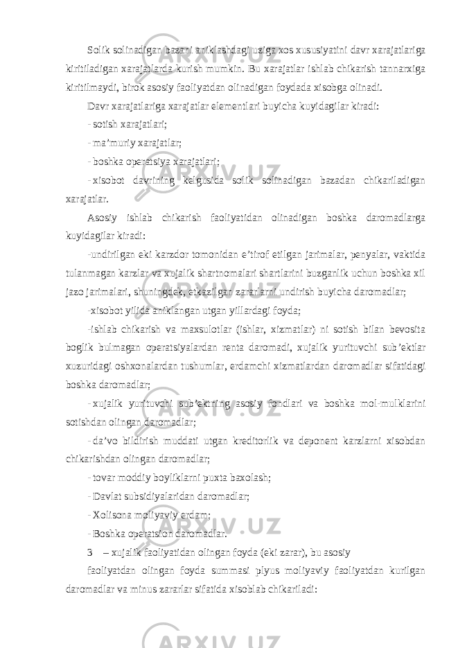 Solik solinadigan bazani aniklashdagi uziga xos xususiyatini davr xarajatlariga kiritiladigan xarajatlarda kurish mumkin. Bu xarajatlar ishlab chikarish tannarxiga kiritilmaydi, birok asosiy faoliyatdan olinadigan foydada xisobga olinadi. Davr xarajatlariga xarajatlar elementlari buyicha kuyidagilar kiradi: - sotish xarajatlari; - ma ’muriy xarajatlar; - boshka operatsiya xarajatlari; - xisobot davrining kelgusida solik solinadigan bazadan chikariladigan xarajatlar. Asosiy ishlab chikarish faoliyatidan olinadigan boshka daromadlarga kuyidagilar kiradi: -undirilgan eki karzdor tomonidan e ’tirof etilgan jarimalar, penyalar, vaktida tulanmagan karzlar va xujalik shartnomalari shartlarini buzganlik uchun boshka xil jazo jarimalari, shuningdek, etkazilgan zararlarni undirish buyicha daromadlar; -xisobot yilida aniklangan utgan yillardagi foyda; -ishlab chikarish va maxsulotlar (ishlar, xizmatlar) ni sotish bilan bevosita boglik bulmagan operatsiyalardan renta daromadi, xujalik yurituvchi sub ’ektlar xuzuridagi oshxonalardan tushumlar, erdamchi xizmatlardan daromadlar sifatidagi boshka daromadlar; - xujalik yurituvchi sub ’ektning asosiy fondlari va boshka mol-mulklarini sotishdan olingan daromadlar; - da ’vo bildirish muddati utgan kreditorlik va deponent karzlarni xisobdan chikarishdan olingan daromadlar; - tovar moddiy boyliklarni puxta baxolash; - Davlat subsidiyalaridan daromadlar; - Xolisona moliyaviy erdam; - Boshka operatsion daromadlar. 3 – xujalik faoliyatidan olingan foyda (eki zarar), bu asosiy faoliyatdan olingan foyda summasi plyus moliyaviy faoliyatdan kurilgan daromadlar va minus zararlar sifatida xisoblab chikariladi: 