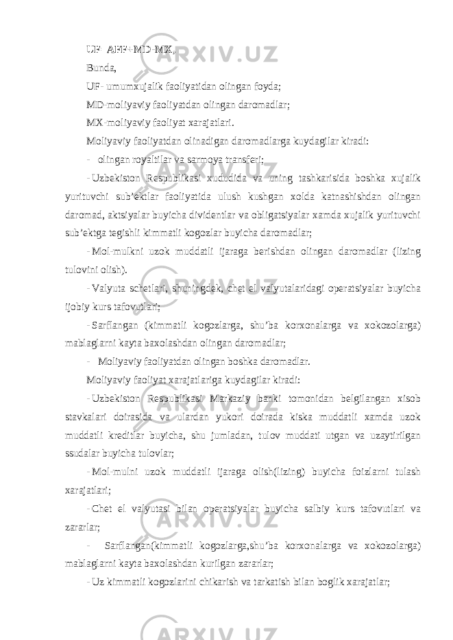 UF=AFF+MD-MX, Bunda, UF- umumxujalik faoliyatidan olingan foyda; MD-moliyaviy faoliyatdan olingan daromadlar; MX-moliyaviy faoliyat xarajatlari. Moliyaviy faoliyatdan olinadigan daromadlarga kuydagilar kiradi: - olingan royaltilar va sarmoya transferi; - Uzbekiston Respublikasi xududida va uning tashkarisida boshka xujalik yurituvchi sub ’ektlar faoliyatida ulush kushgan xolda katnashishdan olingan daromad, aktsiyalar buyicha dividentlar va obligatsiyalar xamda xujalik yurituvchi sub’ektga tegishli kimmatli kogozlar buyicha daromadlar; - Mol-mulkni uzok muddatli ijaraga berishdan olingan daromadlar (lizing tulovini olish). - Valyuta schetlari, shuningdek, chet el valyutalaridagi operatsiyalar buyicha ijobiy kurs tafovutlari; - Sarflangan (kimmatli kogozlarga, shu’ba korxonalarga va xokozolarga) mablaglarni kayta baxolashdan olingan daromadlar; - Moliyaviy faoliyatdan olingan boshka daromadlar. Moliyaviy faoliyat xarajatlariga kuydagilar kiradi: - Uzbekiston Respublikasi Markaziy banki tomonidan belgilangan xisob stavkalari doirasida va ulardan yukori doirada kiska muddatli xamda uzok muddatli kreditlar buyicha, shu jumladan, tulov muddati utgan va uzaytirilgan ssudalar buyicha tulovlar; - Mol-mulni uzok muddatli ijaraga olish(lizing) buyicha foizlarni tulash xarajatlari; - Chet el valyutasi bilan operatsiyalar buyicha salbiy kurs tafovutlari va zararlar; - Sarflangan(kimmatli kogozlarga,shu ’ba korxonalarga va xokozolarga) mablaglarni kayta baxolashdan kurilgan zararlar; - Uz kimmatli kogozlarini chikarish va tarkatish bilan boglik xarajatlar; 