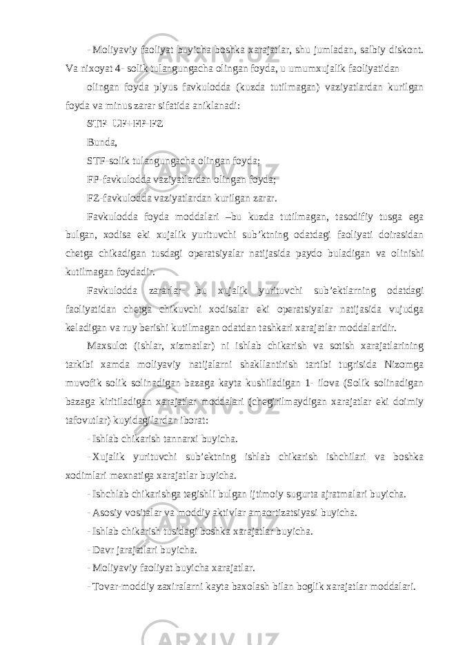 - Moliyaviy faoliyat buyicha boshka xarajatlar, shu jumladan, salbiy diskont. Va nixoyat 4- solik tulangungacha olingan foyda, u umumxujalik faoliyatidan olingan foyda plyus favkulodda (kuzda tutilmagan) vaziyatlardan kurilgan foyda va minus zarar sifatida aniklanadi: STF=UF+FP-FZ Bunda, STF-solik tulangungacha olingan foyda; FP-favkulodda vaziyatlardan olingan foyda; FZ-favkulodda vaziyatlardan kurilgan zarar. Favkulodda foyda moddalari –bu kuzda tutilmagan, tasodifiy tusga ega bulgan, xodisa eki xujalik yurituvchi sub’ktning odatdagi faoliyati doirasidan chetga chikadigan tusdagi operatsiyalar natijasida paydo buladigan va olinishi kutilmagan foydadir. Favkulodda zararlar- bu xujalik yurituvchi sub ’ektlarning odatdagi faoliyatidan chetga chikuvchi xodisalar eki operatsiyalar natijasida vujudga keladigan va ruy berishi kutilmagan odatdan tashkari xarajatlar moddalaridir. Maxsulot (ishlar, xizmatlar) ni ishlab chikarish va sotish xarajatlarining tarkibi xamda moliyaviy natijalarni shakllantirish tartibi tugrisida Nizomga muvofik solik solinadigan bazaga kayta kushiladigan 1- ilova (Solik solinadigan bazaga kiritiladigan xarajatlar moddalari (chegirilmaydigan xarajatlar eki doimiy tafovutlar) kuyidagilardan iborat: - Ishlab chikarish tannarxi buyicha. - Xujalik yurituvchi sub ’ektning ishlab chikarish ishchilari va boshka xodimlari mexnatiga xarajatlar buyicha. - Ishchlab chikarishga tegishli bulgan ijtimoiy sugurta ajratmalari buyicha. - Asosiy vositalar va moddiy aktivlar amaortizatsiyasi buyicha. - Ishlab chikarish tusidagi boshka xarajatlar buyicha. - Davr jarajatlari buyicha. - Moliyaviy faoliyat buyicha xarajatlar. - Tovar-moddiy zaxiralarni kayta baxolash bilan boglik xarajatlar moddalari. 