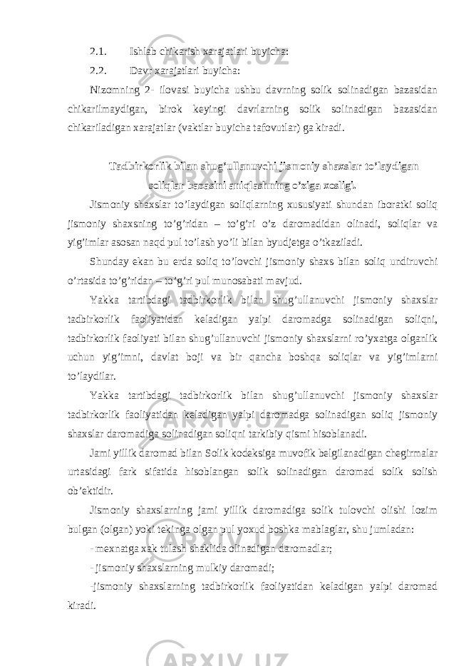 2.1. Ishlab chikarish xarajatlari buyicha: 2.2. Davr xarajatlari buyicha: Nizomning 2- ilovasi buyicha ushbu davrning solik solinadigan bazasidan chikarilmaydigan, birok keyingi davrlarning solik solinadigan bazasidan chikariladigan xarajatlar (vaktlar buyicha tafovutlar) ga kiradi. Tadbirkorlik bilan shug ’ullanuvchi jismoniy shaxslar to’laydigan soliqlar bazasini aniqlashning o’ziga xosligi. Jismoniy shaxslar to ’laydigan soliqlarning xususiyati shundan iboratki soliq jismoniy shaxsning to’g’ridan – to’g’ri o’z daromadidan olinadi, soliqlar va yig’imlar asosan naqd pul to’lash yo’li bilan byudjetga o’tkaziladi. Shunday ekan bu erda soliq to ’lovchi jismoniy shaxs bilan soliq undiruvchi o’rtasida to’g’ridan – to’g’ri pul munosabati mavjud. Yakka tartibdagi tadbirkorlik bilan shug ’ullanuvchi jismoniy shaxslar tadbirkorlik faoliyatidan keladigan yalpi daromadga solinadigan soliqni, tadbirkorlik faoliyati bilan shug’ullanuvchi jismoniy shaxslarni ro’yxatga olganlik uchun yig’imni, davlat boji va bir qancha boshqa soliqlar va yig’imlarni to’laydilar. Yakka tartibdagi tadbirkorlik bilan shug ’ullanuvchi jismoniy shaxslar tadbirkorlik faoliyatidan keladigan yalpi daromadga solinadigan soliq jismoniy shaxslar daromadiga solinadigan soliqni tarkibiy qismi hisoblanadi. Jami yillik daromad bilan Solik kodeksiga muvofik belgilanadigan chegirmalar urtasidagi fark sifatida hisoblangan solik solinadigan daromad solik solish ob ’ektidir. Jismoniy shaxslarning jami yillik daromadiga solik tulovchi olishi lozim bulgan (olgan) yoki tekinga olgan pul yoxud boshka mablaglar, shu jumladan: - mexnatga xak tulash shaklida olinadigan daromadlar; - jismoniy shaxslarning mulkiy daromadi; -jismoniy shaxslarning tadbirkorlik faoliyatidan keladigan yalpi daromad kiradi. 