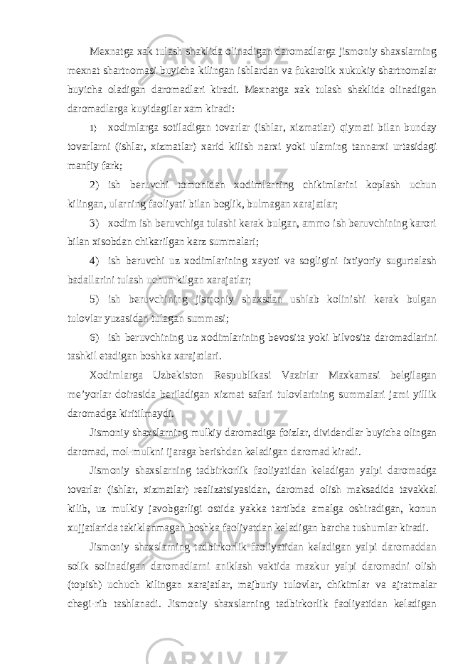 Mexnatga xak tulash shaklida olinadigan daromadlarga jismoniy shaxslarning mexnat shartnomasi buyicha kilingan ishlardan va fukarolik xukukiy shartnomalar buyicha oladigan daromadlari kiradi. Mexnatga xak tulash shaklida olinadigan daromadlarga kuyidagilar xam kiradi: 1) xodimlarga sotiladigan tovarlar ( ishlar , xizmatlar ) qiymati bilan bunday tovarlarni ( ishlar , xizmatlar ) xarid kilish narxi yoki ularning tannarxi urtasidagi manfiy fark ; 2) ish beruvchi tomonidan xodimlarning chikimlarini koplash uchun kilingan, ularning faoliyati bilan boglik, bulmagan xarajatlar; 3) xodim ish beruvchiga tulashi kerak bulgan, ammo ish beruvchining karori bilan xisobdan chikarilgan karz summalari; 4) ish beruvchi uz xodimlarining xayoti va sogligini ixtiyoriy sugurtalash badallarini tulash uchun kilgan xarajatlar; 5) ish beruvchining jismoniy shaxsdan ushlab kolinishi kerak bulgan tulovlar yuzasidan tulagan summasi; 6) ish beruvchining uz xodimlarining bevosita yoki bilvosita daromadlarini tashkil etadigan boshka xarajatlari. Xodimlarga Uzbekiston Respublikasi Vazirlar Maxkamasi belgilagan me ’yorlar doirasida beriladigan xizmat safari tulovlarining summalari jami yillik daromadga kiritilmaydi. Jismoniy shaxslarning mulkiy daromadiga foizlar, dividendlar buyicha olingan daromad, mol-mulkni ijaraga berishdan keladigan daromad kiradi. Jismoniy shaxslarning tadbirkorlik faoliyatidan keladigan yalpi daromadga tovarlar (ishlar, xizmatlar) realizatsiyasidan, daromad olish maksadida tavakkal kilib, uz mulkiy javobgarligi ostida yakka tartibda amalga oshiradigan, konun xujjatlarida takiklanmagan boshka faoliyatdan keladigan barcha tushumlar kiradi. Jismoniy shaxslarning tadbirkorlik faoliyatidan keladigan yalpi daromaddan solik solinadigan daromadlarni aniklash vaktida mazkur yalpi daromadni olish (topish) uchuch kilingan xarajatlar, majburiy tulovlar, chikimlar va ajratmalar chegi-rib tashlanadi. Jismoniy shaxslarning tadbirkorlik faoliyatidan keladigan 