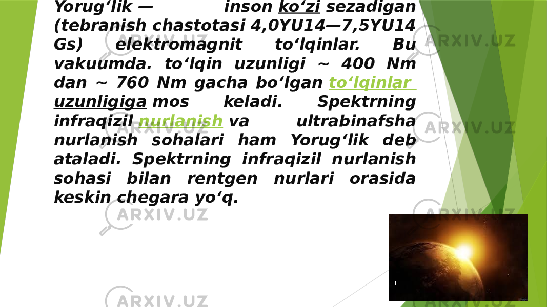 Yorugʻlik — inson  koʻzi  sezadigan (tebranish chastotasi 4,0YU14—7,5YU14 Gs) elektromagnit toʻlqinlar. Bu vakuumda. toʻlqin uzunligi ~ 400 Nm dan ~ 760 Nm gacha boʻlgan  toʻlqinlar uzunligiga  mos keladi. Spektrning infraqizil  nurlanish  va ultrabinafsha nurlanish sohalari ham Yorugʻlik deb ataladi. Spektrning infraqizil nurlanish sohasi bilan rentgen nurlari orasida keskin chegara yoʻq. 