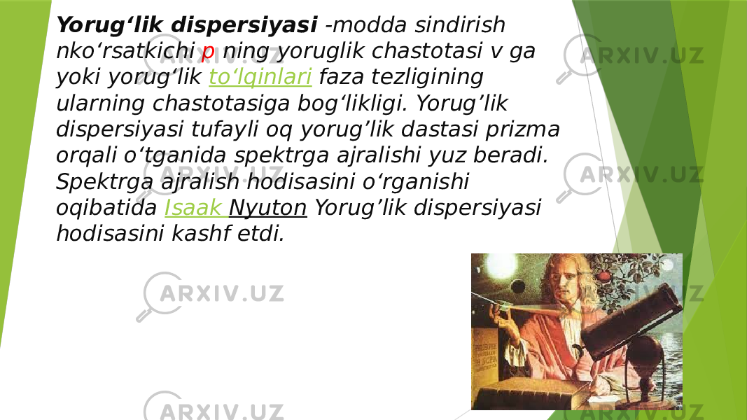 Yorugʻlik dispersiyasi  -modda sindirish nkoʻrsatkichi p ning yoruglik chastotasi v ga yoki yorugʻlik  toʻlqinlari  faza tezligining ularning chastotasiga bogʻlikligi. Yorug’lik dispersiyasi tufayli oq yorug’lik dastasi prizma orqali oʻtganida spektrga ajralishi yuz beradi. Spektrga ajralish hodisasini oʻrganishi oqibatida  Isaak Nyuton Yorug’lik dispersiyasi hodisasini kashf etdi. 