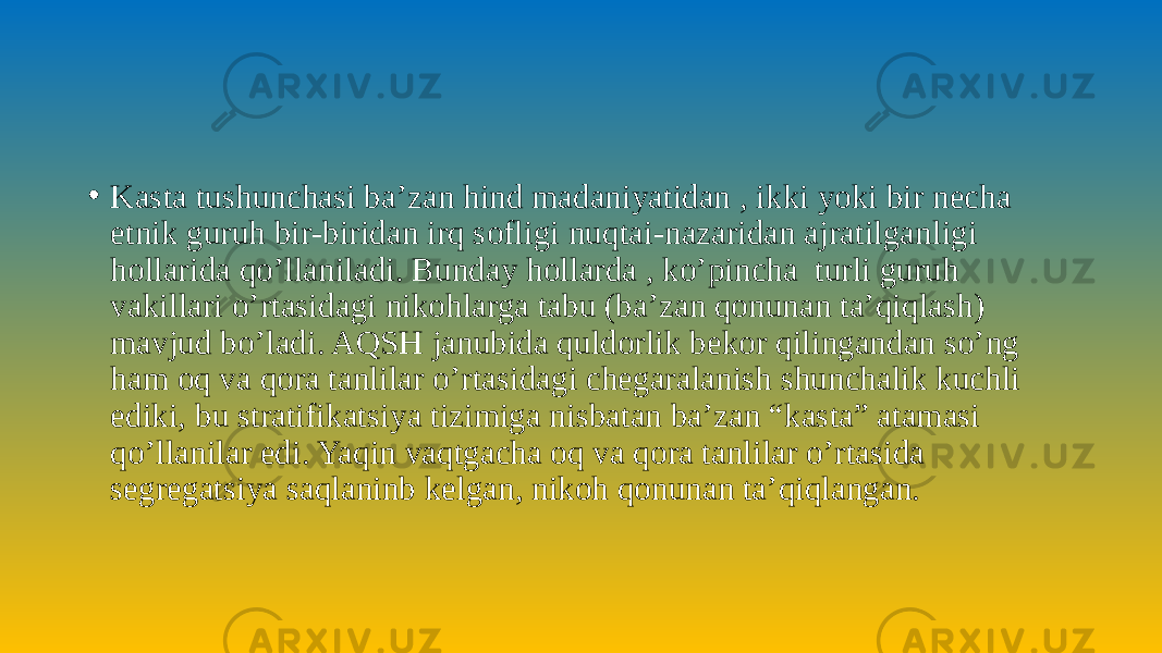 • Kasta tushunchasi ba’zan hind madaniyatidan , ikki yoki bir necha etnik guruh bir-biridan irq sofligi nuqtai-nazaridan ajratilganligi hollarida qo’llaniladi. Bunday hollarda , ko’pincha turli guruh vakillari o’rtasidagi nikohlarga tabu (ba’zan qonunan ta’qiqlash) mavjud bo’ladi. AQSH janubida quldorlik bekor qilingandan so’ng ham oq va qora tanlilar o’rtasidagi chegaralanish shunchalik kuchli ediki, bu stratifikatsiya tizimiga nisbatan ba’zan “kasta” atamasi qo’llanilar edi. Yaqin vaqtgacha oq va qora tanlilar o’rtasida segregatsiya saqlaninb kelgan, nikoh qonunan ta’qiqlangan. 