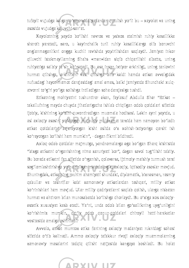 tufayli vujudga kelgan o’zaro ziddiyatlardan qutulish yo’li bu – xayolot va uning asosida vujudga keluvchi san’at. Xayolotning paydo bo’lishi nevroz va psixoz atalmish ruhiy kasallikka sharoit yaratadi, zero, u keyinchalik turli ruhiy kasalliklarga olib boruvchi onglanmaganlikni ongga kuchli ravishda yopirilishdan saqlaydi. Jamiyat inkor qiluvchi istakmayllarning Shahs «men»idan siqib chiqarilishi albatta, uning ruhiyatiga salbiy ta’sir ko’rsatadi. Bu esa inson ixtiyor erkinligi, uning tanlovini hurmat qilishga, erkinlikni vasf qilishga olib keldi hamda etiket avvalgidek nufuzdagi hayot-mamot darajasidagi amal emas, balki jamiyatda Shunchaki xulq- atvorni to’g’ri yo’lga solishga intiladigan soha darajasiga tushdi. Etiketning mohiyatini tushuntirar ekan, faylasuf Abdulla Sher “Etiket – takallufning mayda-chuyda jihatlarigacha ishlab chiqilgan odob qoidalari sifatida ijobiy, kishining ko’zini quvontiradigan muomala hodisasi. Lekin ayni paytda, u asl axloqiy asosini yo’qotgan majburiy mulozamat tarzida ham namoyon bo’ladi: etiket qoidalarini bajarayotgan kishi aslida o’z xohish-ixtiyoriga qarshi ish ko’rayotgan bo’lishi ham mumkin”, - degan fikrni bildiradi. Axloq-odob qoidalar majmuiga, pandnomalarga ega bo’lgan Sharq kishisida “bizga etiketni o’rganishning nima zaruriyati bor”, degan savol tug’ilishi tabiiy. Bu borada etiketni fan sifatida o’rganish, qolaversa, ijtimoiy-maishiy turmush tarzi sog’lomlashtirishga yo’naltirilgan metodologik, axloqiy, iqtisodiy asoslar mavjud. Shuningdek, etiketning muhim ahamiyati shundaki, diplomatik, biznesmen, rasmiy qabullar va tashriflar kabi zamonaviy etiketlardan tashqari, milliy etiket ko’rinishlari ham mavjud. Ular milliy qadriyatlarni saqlab qolish, ularga nisbatan hurmat va ehtirom bilan munosabatda bo’lishga chorlaydi. Bu o’ziga xos axloqiy- estetik xususiyat kasb etadi. Ya’ni, unda odob bilan go’zallikning uyg’unligini ko’rishimiz mumkin, qat’iy odob qonun-qoidalari chiroyli hatti-harakatlar vositasida amalga oshiriladi. Avvalo, etiket mumtoz etika fanining axloqiy madaniyat ruknidagi sohasi sifatida o’tib kelinadi. Ammo axloqiy tafakkur rivoji axloqiy muammolarning zamonaviy masalarini tadqiq qilishi natijasida kengaya boshladi. Bu holat 