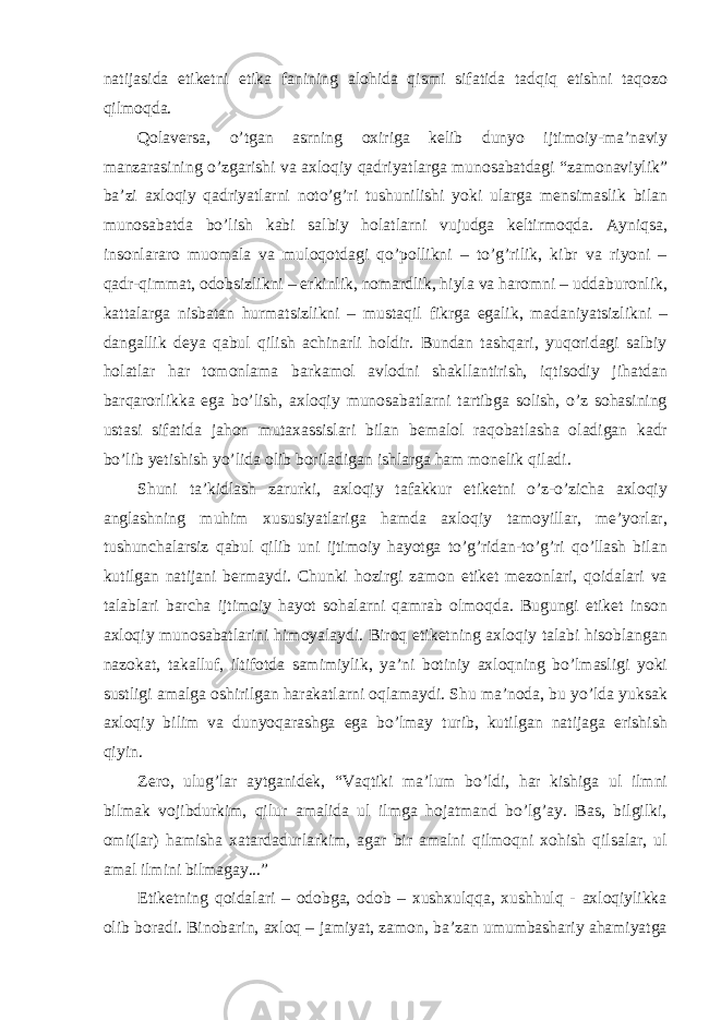 natijasida etiketni etika fanining alohida qismi sifatida tadqiq etishni taqozo qilmoqda. Qolaversa, o’tgan asrning oxiriga kelib dunyo ijtimoiy-ma’naviy manzarasining o’zgarishi va axloqiy qadriyatlarga munosabatdagi “zamonaviylik” ba’zi axloqiy qadriyatlarni noto’g’ri tushunilishi yoki ularga mensimaslik bilan munosabatda bo’lish kabi salbiy holatlarni vujudga keltirmoqda. Ayniqsa, insonlararo muomala va muloqotdagi qo’pollikni – to’g’rilik, kibr va riyoni – qadr-qimmat, odobsizlikni – erkinlik, nomardlik, hiyla va haromni – uddaburonlik, kattalarga nisbatan hurmatsizlikni – mustaqil fikrga egalik, madaniyatsizlikni – dangallik deya qabul qilish achinarli holdir. Bundan tashqari, yuqoridagi salbiy holatlar har tomonlama barkamol avlodni shakllantirish, iqtisodiy jihatdan barqarorlikka ega bo’lish, axloqiy munosabatlarni tartibga solish, o’z sohasining ustasi sifatida jahon mutaxassislari bilan bemalol raqobatlasha oladigan kadr bo’lib yetishish yo’lida olib boriladigan ishlarga ham monelik qiladi. Shuni ta’kidlash zarurki, axloqiy tafakkur etiketni o’z-o’zicha axloqiy anglashning muhim xususiyatlariga hamda axloqiy tamoyillar, me’yorlar, tushunchalarsiz qabul qilib uni ijtimoiy hayotga to’g’ridan-to’g’ri qo’llash bilan kutilgan natijani bermaydi. Chunki hozirgi zamon etiket mezonlari, qoidalari va talablari barcha ijtimoiy hayot sohalarni qamrab olmoqda. Bugungi etiket inson axloqiy munosabatlarini himoyalaydi. Biroq etiketning axloqiy talabi hisoblangan nazokat, takalluf, iltifotda samimiylik, ya’ni botiniy axloqning bo’lmasligi yoki sustligi amalga oshirilgan harakatlarni oqlamaydi. Shu ma’noda, bu yo’lda yuksak axloqiy bilim va dunyoqarashga ega bo’lmay turib, kutilgan natijaga erishish qiyin. Zero, ulug’lar aytganidek, “Vaqtiki ma’lum bo’ldi, har kishiga ul ilmni bilmak vojibdurkim, qilur amalida ul ilmga hojatmand bo’lg’ay. Bas, bilgilki, omi(lar) hamisha xatardadurlarkim, agar bir amalni qilmoqni xohish qilsalar, ul amal ilmini bilmagay...” Etiketning qoidalari – odobga, odob – xushxulqqa, xushhulq - axloqiylikka olib boradi. Binobarin, axloq – jamiyat, zamon, ba’zan umumbashariy ahamiyatga 