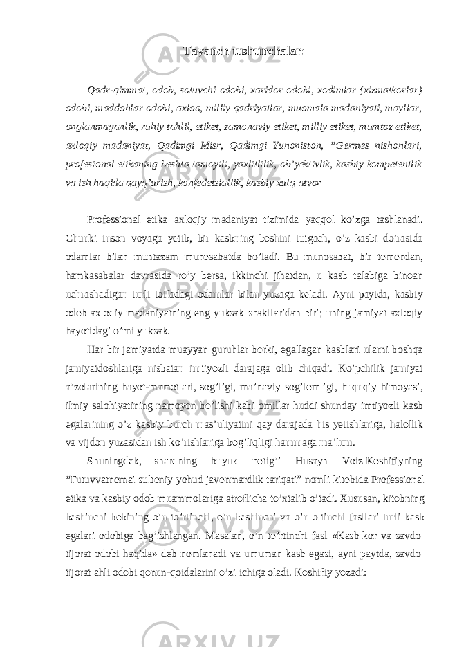 Tayanch tushunchalar : Qadr-qimmat, odob, sotuvchi odobi, xaridor odobi, xodimlar (xizmatkorlar) odobi, maddohlar odobi, axloq, milliy qadriyatlar, muomala madaniyati, mayllar, onglanmaganlik, ruhiy tahlil, etiket, zamonaviy etiket, milliy etiket, mumtoz etiket, axloqiy madaniyat, Qadimgi Misr, Qadimgi Yunoniston, “Germes nishonlari, profesional etikaning beshta tamoyili, yaxlitlilik, ob’yektivlik, kasbiy kompetentlik va ish haqida qayg’urish, konfedetsiallik, kasbiy xulq-atvor Professional etika axloqiy madaniyat tizimida yaqqol ko’zga tashlanadi. Chunki inson voyaga yetib, bir kasbning boshini tutgach, o’z kasbi doirasida odamlar bilan muntazam munosabatda bo’ladi. Bu munosabat, bir tomondan, hamkasabalar davrasida ro’y bersa, ikkinchi jihatdan, u kasb talabiga binoan uchrashadigan turli toifadagi odamlar bilan yuzaga keladi. Ayni paytda, kasbiy odob axloqiy madaniyatning eng yuksak shakllaridan biri; uning jamiyat axloqiy hayotidagi o’rni yuksak. Har bir jamiyatda muayyan guruhlar borki, egallagan kasblari ularni boshqa jamiyatdoshlariga nisbatan imtiyozli darajaga olib chiqadi. Ko’pchilik jamiyat a’zolarining hayot-mamotlari, sog’ligi, ma’naviy sog’lomligi, huquqiy himoyasi, ilmiy salohiyatining namoyon bo’lishi kabi omillar huddi shunday imtiyozli kasb egalarining o’z kasbiy burch mas’uliyatini qay darajada his yetishlariga, halollik va vijdon yuzasidan ish ko’rishlariga bog’liqligi hammaga ma’lum. Shuningdek, sharqning buyuk notig’i Husayn Voiz Koshifiyning “Futuvvatnomai sultoniy yohud javonmardlik tariqati” nomli kitobida Professional etika va kasbiy odob muammolariga atroflicha to’xtalib o’tadi. Xususan, kitobning beshinchi bobining o’n to’rtinchi, o’n beshinchi va o’n oltinchi fasllari turli kasb egalari odobiga bag’ishlangan. Masalan, o’n to’rtinchi fasl «Kasb-kor va savdo- tijorat odobi haqida» deb nomlanadi va umuman kasb egasi, ayni paytda, savdo- tijorat ahli odobi qonun-qoidalarini o’zi ichiga oladi. Koshifiy yozadi: 