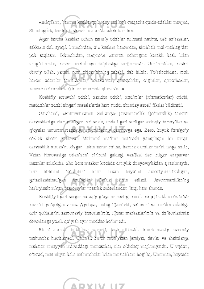 «Bilgilkim, hamma kasblarga birday taalluqli qisqacha qoida-adablar mavjud, Shuningdek, har bir kasb uchun alohida odob ham bor. Agar barcha kasblar uchun zaruriy odoblar xulosasi nechta, deb so’rasalar, sakkizta deb aytgil: birinchidan, o’z kasbini haromdan, shubhali mol-mablag’dan pok saqlasin. Ikkinchidan, rizq-ro’zi zarurati uchungina kerakli kasb bilan shug’ullansin, kasbni mol-dunyo to’plashga sarflamasin. Uchinchidan, kasbni obro’y olish, yaxshi nom chiqarishning sababi, deb bilsin. To’rtinchidan, moli harom odamlar (amaldorlar, poraxo’rlar, qaroqchilar, o’g’rilar, qimorbozlar, kazzob do’kondorlar) bilan muomala qilmasin...». Koshifiy sotuvchi odobi, xaridor odobi, xodimlar (xizmatkorlar) odobi, maddohlar odobi singari masalalarda ham xuddi shunday asosli fikrlar bildiradi. Garchand, «Futuvvatnomai Sultoniy» javonmardlik (jo’mardlik) tariqati darveshlariga atab yozilgan bo’lsa-da, unda ilgari surilgan axloqiy tamoyillar va g’oyalar umummintaqaviy, umuminsoniy qamrovga ega. Zero, buyuk forsigo’y o’zbek shoiri Pahlavon Mahmud ma’lum ma’noda yangilagan bu tariqat darveshlik xirqasini kiygan, lekin zarur bo’lsa, barcha qurollar turini ishga solib, Vatan himoyasiga otlanishni birinchi galdagi vazifasi deb bilgan erkparvar insonlar sulukidir. Shu bois mazkur kitobda diniylik dunyoviylikdan ajratilmaydi, ular birbirini to’ldirishi bilan inson hayotini axloqiylashtiradigan, go’zallashtiradigan hodisalar sifatida talqin etiladi. Javonmardlikning harbiylashtirilgan nasroniylar ritsarlik ordenlaridan farqi ham shunda. Koshifiy ilgari surgan axloqiy g’oyalar hozirgi kunda ko’p jihatdan o’z ta’sir kuchini yo’qotgan emas. Ayniqsa, uning tijoratchi, sotuvchi va xaridor odobiga doir qoidalarini zamonaviy bozorlarimiz, tijorat markazlarimiz va do’konlarimiz devorlariga yozib qo’yish ayni muddao bo’lur edi. Shuni alohida ta’kidlash zarurki, kasb etikasida burch asosiy mezoniy tushuncha hisoblanadi. Chunki, burch mohiyatan jamiyat, davlat va shahslarga nisbatan muayyan individdagi munosabat, ular oldidagi majburiyatdir. U vijdon, e’tiqod, mas’uliyat kabi tushunchalar bilan mustahkam bog’liq. Umuman, hayotda 