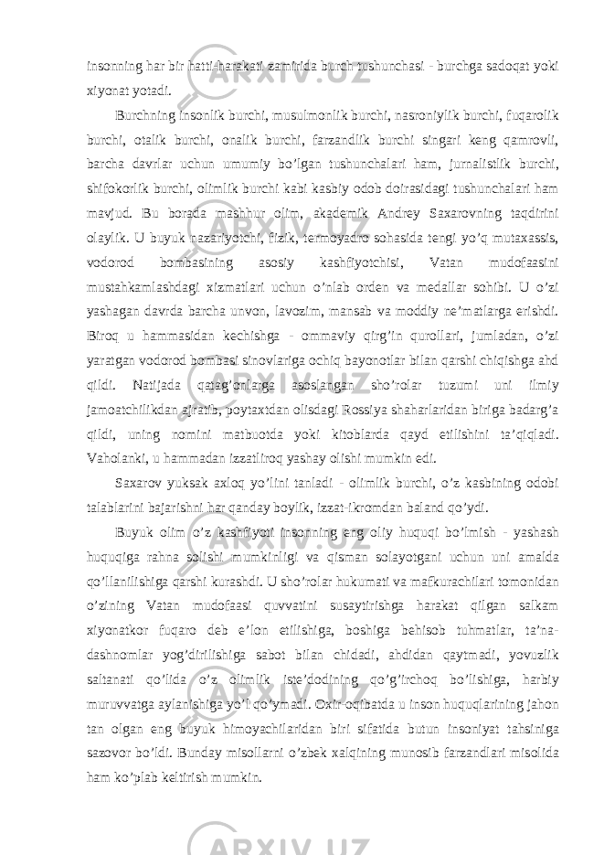 insonning har bir hatti-harakati zamirida burch tushunchasi - burchga sadoqat yoki xiyonat yotadi. Burchning insonlik burchi, musulmonlik burchi, nasroniylik burchi, fuqarolik burchi, otalik burchi, onalik burchi, farzandlik burchi singari keng qamrovli, barcha davrlar uchun umumiy bo’lgan tushunchalari ham, jurnalistlik burchi, shifokorlik burchi, olimlik burchi kabi kasbiy odob doirasidagi tushunchalari ham mavjud. Bu borada mashhur olim, akademik Andrey Saxarovning taqdirini olaylik. U buyuk nazariyotchi, fizik, termoyadro sohasida tengi yo’q mutaxassis, vodorod bombasining asosiy kashfiyotchisi, Vatan mudofaasini mustahkamlashdagi xizmatlari uchun o’nlab orden va medallar sohibi. U o’zi yashagan davrda barcha unvon, lavozim, mansab va moddiy ne’matlarga erishdi. Biroq u hammasidan kechishga - ommaviy qirg’in qurollari, jumladan, o’zi yaratgan vodorod bombasi sinovlariga ochiq bayonotlar bilan qarshi chiqishga ahd qildi. Natijada qatag’onlarga asoslangan sho’rolar tuzumi uni ilmiy jamoatchilikdan ajratib, poytaxtdan olisdagi Rossiya shaharlaridan biriga badarg’a qildi, uning nomini matbuotda yoki kitoblarda qayd etilishini ta’qiqladi. Vaholanki, u hammadan izzatliroq yashay olishi mumkin edi. Saxarov yuksak axloq yo’lini tanladi - olimlik burchi, o’z kasbining odobi talablarini bajarishni har qanday boylik, izzat-ikromdan baland qo’ydi. Buyuk olim o’z kashfiyoti insonning eng oliy huquqi bo’lmish - yashash huquqiga rahna solishi mumkinligi va qisman solayotgani uchun uni amalda qo’llanilishiga qarshi kurashdi. U sho’rolar hukumati va mafkurachilari tomonidan o’zining Vatan mudofaasi quvvatini susaytirishga harakat qilgan salkam xiyonatkor fuqaro deb e’lon etilishiga, boshiga behisob tuhmatlar, ta’na- dashnomlar yog’dirilishiga sabot bilan chidadi, ahdidan qaytmadi, yovuzlik saltanati qo’lida o’z olimlik iste’dodining qo’g’irchoq bo’lishiga, harbiy muruvvatga aylanishiga yo’l qo’ymadi. Oxir-oqibatda u inson huquqlarining jahon tan olgan eng buyuk himoyachilaridan biri sifatida butun insoniyat tahsiniga sazovor bo’ldi. Bunday misollarni o’zbek xalqining munosib farzandlari misolida ham ko’plab keltirish mumkin. 