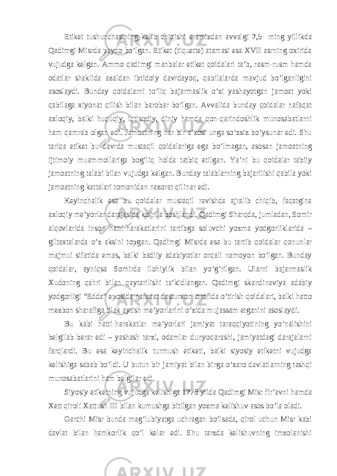 Etiket tushunchasining kelib chiqishi eramizdan avvalgi 2,5- ming yillikda Qadimgi Misrda paydo bo’lgan. Etiket (tiquette) atamasi esa XVII asrning oxirida vujudga kelgan. Ammo qadimgi manbalar etiket qoidalari ta’b, rasm-rusm hamda odatlar shaklida azaldan ibtidoiy davrdayoq, qabilalarda mavjud bo’lganligini asoslaydi. Bunday qoidalarni to’liq bajarmaslik o’zi yashayotgan jamoat yoki qabilaga xiyonat qilish bilan barobar bo’lgan. Avvalida bunday qoidalar nafaqat axloqiy, balki huquqiy, iqtisodiy, diniy hamda qon-qarindoshlik munosabatlarni ham qamrab olgan edi. Jamoatning har bir a’zosi unga so’zsiz bo’ysunar edi. Shu tariqa etiket bu davrda mustaqil qoidalariga ega bo’lmagan, asosan jamoatning ijtimoiy muammollariga bog’liq holda tatbiq etilgan. Ya’ni bu qoidalar tabiiy jamoatning talabi bilan vujudga kelgan. Bunday talablarning bajarilishi qabila yoki jamoatning kattalari tomonidan nazorat qilinar edi. Keyinchalik esa bu qoidalar mustaqil ravishda ajralib chiqib, faqatgina axloqiy me’yorlar darajasida ko’rila boshlandi. Qadimgi Sharqda, jumladan, Somir alqovlarida inson hatti-harakatlarini tartibga soluvchi yozma yodgorliklarida – giltaxtalarda o’z aksini topgan. Qadimgi Misrda esa bu tartib qoidalar qonunlar majmui sifatida emas, balki badiiy adabiyotlar orqali namoyon bo’lgan. Bunday qoidalar, ayniqsa Somirda ilohiylik bilan yo’g’rilgan. Ularni bajarmaslik Xudoning qahri bilan qaytarilishi ta’kidlangan. Qadimgi skandinaviya adabiy yodgorligi “Edda” eposida nafaqat dasturxon atrofida o’tirish qoidalari, balki hatto mezbon sharafiga tilak aytish me’yorlarini o’zida mujassam etganini asoslaydi. Bu kabi hatti-harakatlar me’yorlari jamiyat taraqqiyotining yo’nalishini belgilab berar edi – yashash tarzi, odamlar dunyoqarashi, jamiyatdagi darajalarni farqlardi. Bu esa keyinchalik turmush etiketi, balki siyosiy etiketni vujudga kelishiga sabab bo’ldi. U butun bir jamiyat bilan birga o’zaro davlatlarning tashqi munosabatlarini ham belgilar edi. Siyosiy etiketning vujudga kelishiga 1278 yilda Qadimgi Misr fir’avni hamda Xett qiroli Xattush III bilan kumushga bitilgan yozma kelishuv asos bo’la oladi. Garchi Misr bunda mag’lubiyatga uchragan bo’lsada, qirol uchun Misr kabi davlat bilan hamkorlik qo’l kelar edi. Shu tarzda kelishuvning imzolanishi 