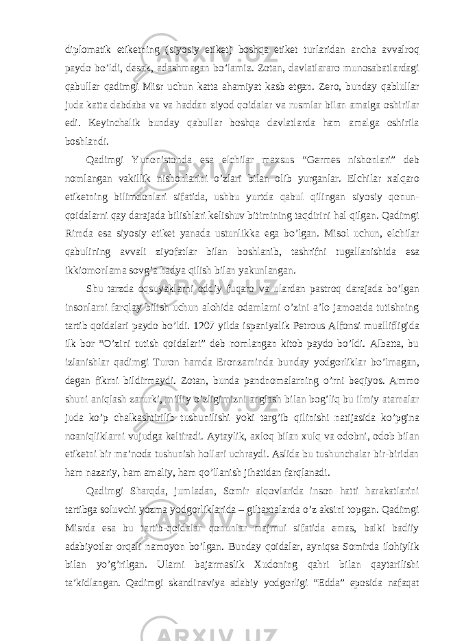 diplomatik etiketning (siyosiy etiket) boshqa etiket turlaridan ancha avvalroq paydo bo’ldi, desak, adashmagan bo’lamiz. Zotan, davlatlararo munosabatlardagi qabullar qadimgi Misr uchun katta ahamiyat kasb etgan. Zero, bunday qablullar juda katta dabdaba va va haddan ziyod qoidalar va rusmlar bilan amalga oshirilar edi. Keyinchalik bunday qabullar boshqa davlatlarda ham amalga oshirila boshlandi. Qadimgi Yunonistonda esa elchilar maxsus “Germes nishonlari” deb nomlangan vakillik nishonlarini o’zlari bilan olib yurganlar. Elchilar xalqaro etiketning bilimdonlari sifatida, ushbu yurtda qabul qilingan siyosiy qonun- qoidalarni qay darajada bilishlari kelishuv bitimining taqdirini hal qilgan. Qadimgi Rimda esa siyosiy etiket yanada ustunlikka ega bo’lgan. Misol uchun, elchilar qabulining avvali ziyofatlar bilan boshlanib, tashrifni tugallanishida esa ikkiomonlama sovg’a hadya qilish bilan yakunlangan. Shu tarzda oqsuyaklarni oddiy fuqaro va ulardan pastroq darajada bo’lgan insonlarni farqlay bilish uchun alohida odamlarni o’zini a’lo jamoatda tutishning tartib qoidalari paydo bo’ldi. 1207 yilda ispaniyalik Petrous Alfonsi muallifligida ilk bor “O’zini tutish qoidalari” deb nomlangan kitob paydo bo’ldi. Albatta, bu izlanishlar qadimgi Turon hamda Eronzaminda bunday yodgorliklar bo’lmagan, degan fikrni bildirmaydi. Zotan, bunda pandnomalarning o’rni beqiyos. Ammo shuni aniqlash zarurki, milliy o’zligimizni anglash bilan bog’liq bu ilmiy atamalar juda ko’p chalkashtirilib tushunilishi yoki targ’ib qilinishi natijasida ko’pgina noaniqliklarni vujudga keltiradi. Aytaylik, axloq bilan xulq va odobni, odob bilan etiketni bir ma’noda tushunish hollari uchraydi. Aslida bu tushunchalar bir-biridan ham nazariy, ham amaliy, ham qo’llanish jihatidan farqlanadi. Qadimgi Sharqda, jumladan, Somir alqovlarida inson hatti harakatlarini tartibga soluvchi yozma yodgorliklarida – giltaxtalarda o’z aksini topgan. Qadimgi Misrda esa bu tartib-qoidalar qonunlar majmui sifatida emas, balki badiiy adabiyotlar orqali namoyon bo’lgan. Bunday qoidalar, ayniqsa Somirda ilohiylik bilan yo’g’rilgan. Ularni bajarmaslik Xudoning qahri bilan qaytarilishi ta’kidlangan. Qadimgi skandinaviya adabiy yodgorligi “Edda” eposida nafaqat 