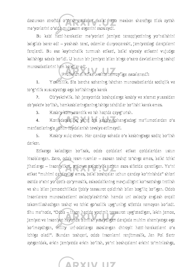 dasturxon atrofida o’tirish qoidalari, balki hatto mezbon sharafiga tilak aytish me’yorlarini o’zida mujassam etganini asoslaydi. Bu kabi hatti-harakatlar me’yorlari jamiyat taraqqiyotining yo’nalishini belgilab berar edi – yashash tarzi, odamlar dunyoqarashi, jamiyatdagi darajalarni farqlardi. Bu esa keyinchalik turmush etiketi, balki siyosiy etiketni vujudga kelishiga sabab bo’ldi. U butun bir jamiyat bilan birga o’zaro davlatlarning tashqi munosabatlarini ham belgilar edi. Profesional etika beshta tamoyilga asoslanadi: 1. Yaxlitlilik. Siz barcha sohaning ishchan munosabatlarida sodiqlik va to’g’rilik xususiyatiga ega bo’lishingiz kerak 2. Ob’yektivlik. Ish jarayonida boshqalarga kasbiy va xizmat yuzasidan ob’yektiv bo’lish, hamkasblaringizning ishiga tahdidlar bo’lishi kerak emas. 3. Kasbiy kompetentlik va ish haqida qayg’urish. 4. Konfedetsiallik, ya’ni o’z kasbiy sohangizdagi ma’lumotlardan o’z manfaatlaringiz uchun foydalanish tavsiya etilmaydi. 5. Kasbiy xulq-atvor. Har qanday sohada o’z kasbingizga sodiq bo’lish darkor. Etiketga keladigan bo’lsak, odob qoidalari etiket qoidalaridan ustun hisoblangan. Zero, odob rasm-rusmlar – asosan tashqi ta’sirga emas, balki ichki jihatlarga – insoniylikni, xulq va axloqiylik uchun asos sifatida qaratilgan. Ya’ni etiket “muhimi qandayligi emas, balki boshqalar uchun qanday ko’rinishda” shiori ostida o’zini yo’qotib qo’ymaslik, aslzodalikning mavjudligini ko’rsatishga intilish va shu bilan jamoatchilikda ijobiy taassurot qoldirish bilan bog’liq bo’lgan. Odob insonlararo munosabatlarni axloqiylashtirish hamda uni axloqiy anglash orqali takomillashadigan tashqi va ichki go’zallik uyg’unligi sifatida namoyon bo’ladi. Shu ma’noda, “Odob – inson haqida yoqimli taassurot uyg’otadigan, lekin jamoa, jamiyat va insoniyat hayotida burilish yasaydigan darajada muhim ahamiyatga ega bo’lmaydigan, milliy urf-odatlarga asoslangan chiroyli hatti-harakatlarni o’z ichiga oladi”. Bundan tashqari, odob insonlarni ranjitmaslik, Jan Pol Sartr aytganidek, erkin jamiyatda erkin bo’lish, ya’ni boshqalarni erkini ta’minlashga, 