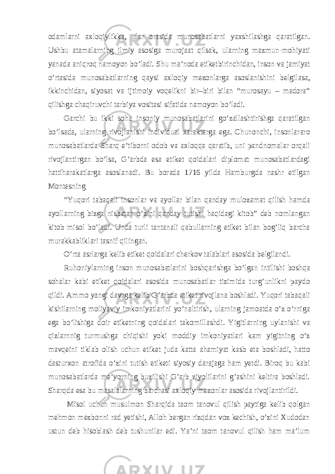 odamlarni axloqiylikka, ular orasida munosabatlarni yaxshilashga qaratilgan. Ushbu atamalarning ilmiy asosiga murojaat qilsak, ularning mazmun-mohiyati yanada aniqroq namoyon bo’ladi. Shu ma’noda etiketbirinchidan, inson va jamiyat o’rtasida munosabatlarning qaysi axloqiy mezonlarga asoslanishini belgilasa, ikkinchidan, siyosat va ijtimoiy voqelikni bir–biri bilan “murosayu – madora” qilishga chaqiruvchi tarbiya vositasi sifatida namoyon bo’ladi. Garchi bu ikki soha insoniy munosabatlarini go’zallashtirishga qaratilgan bo’lsada, ularning rivojlanishi individual xarakterga ega. Chunonchi, insonlararo munosabatlarda Sharq e’tiborni odob va axloqqa qaratib, uni pandnomalar orqali rivojlantirgan bo’lsa, G’arbda esa etiket qoidalari diplomat munosabatlardagi hattiharakatlarga asoslanadi. Bu borada 1716 yilda Hamburgda nashr etilgan Montesning “Yuqori tabaqali insonlar va ayollar bilan qanday mulozamat qilish hamda ayollarning bizga nisbatan o’zini qanday tutishi haqidagi kitob” deb nomlangan kitob misol bo’ladi. Unda turli tantanali qabullarning etiket bilan bog’liq barcha murakkabliklari tasnif qilingan. O’rta asrlarga kelib etiket qoidalari cherkov talablari asosida belgilandi. Ruhoniylarning inson munosabatlarini boshqarishga bo’lgan intilishi boshqa sohalar kabi etiket qoidalari asosida munosabatlar tizimida turg’unlikni paydo qildi. Ammo yangi davrga kelib G’arbda etiket rivojlana boshladi. Yuqori tabaqali kishilarning moliyaviy imkoniyatlarini yo’naltirish, ularning jamoatda o’z o’rniga ega bo’lishiga doir etiketning qoidalari takomillashdi. Yigitlarning uylanishi va qizlarnnig turmushga chiqishi yoki moddiy imkoniyatlari kam yigitning o’z mavqeini tiklab olish uchun etiket juda katta ahamiyat kasb eta boshladi, hatto dasturxon atrofida o’zini tutish etiketi siyosiy darajaga ham yetdi. Biroq bu kabi munosabatlarda me’yorning buzilishi G’arb ziyolilarini g’ashini keltira boshladi. Sharqda esa bu masalalarning barchasi axloqiy mezonlar asosida rivojlantirildi. Misol uchun musulmon Sharqida taom tanovul qilish paytiga kelib qolgan mehmon mezbonni rad yetishi, Alloh bergan rizqdan voz kechish, o’zini Xudodan ustun deb hisoblash deb tushunilar edi. Ya’ni taom tanovul qilish ham ma’lum 