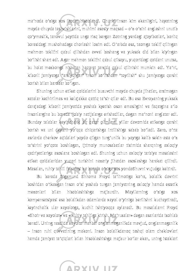 ma’noda o’ziga xos ibodat hisoblandi. Chunki inson kim ekanligini, hayotning mayda-chuyda tashvishlarini, muhimi asosiy maqsad – o’z-o’zini anglashni unutib qo’ymaslik, tanovul paytida unga rizq bergan Zotning yerdagi ajoyibotlari, borliq borasidagi mushohadaga chorlashi lozim edi. G’arbda esa, taomga taklif qilingan mehmon taklifni qabul qilishdan avval bashang va yuksak did bilan kiyingan bo’lishi shart edi. Agar mehmon taklifni qabul qilsayu, yuqoridagi qoidani unutsa, bu holat mezbonga nisbatan haqorat tarzida qabul qilinishi mumkin edi. Ya’ni, kiborli jamiyatga “arziydigan” inson bo’lishdan “toyilish” shu jamiyatga qarshi borish bilan barobar bo’lgan. Shuning uchun etiket qoidalarini buzuvchi mayda-chuyda jihatlar, arzimagan xatolar kechirilmas va kelajakka qattiq ta’sir qilar edi. Bu esa Evropaning yuksak darajadagi kiborli jamiyatida yashab kyetish oson emasligini va faqatgina a’lo insonlargina bu borada ijobiy natijalarga erishadilar, degan ma’noni anglatar edi. Bunday talablar keyinchalik bir qator olimlarni yillar davomida etiketga qarshi borish va uni deyarli yo’qqa chiqarishga intilishiga sabab bo’ladi. Zero, o’rta asrlarda cherkov aqidalari paydo qilgan turg’unlik bu paytga kelib sekin-asta o’z ta’sirini yo’qota boshlagan, ijtimoiy munosabatlar tizimida sharqning axloqiy qadriyatlariga asoslana boshlagan edi. Shuning uchun axloqiy tarbiya masalasini etiket qoidalaridan yuqori turishini nazariy jihatdan asoslashga harakat qilindi. Masalan, ruhiy tahlil falsafasi bu borada o’ziga xos yondoShuvni vujudga keltirdi. Bu borada Sigzmund Shhoma Froyd ta’limotiga ko’ra, bolalik davrini boshidan o’tkazgan inson o’zi yashab turgan jamiyatning axloqiy hamda estetik mezonlari bilan hisoblashishga majburdir. Mayllarning o’ziga xos kompensatsiyasi esa bolalikdan odamlarda xayol o’yiniga berilishni kuchaytiradi, keyinchalik ular xayolotga, kuchli ishtiyoqqa aylanadi. Bu masalalarni Froyd «Shoir va xayolot» va «Ruhiy tahlilga kirish. Ma’ruzalar» degan asarlarida izohlab beradi. Uning nazdida xayolot manbai onglanmaganlikda mavjud, onglanmaganlik – inson ruhi quvvatining makoni. Inson bolalikdanoq tashqi olam cheklovlari hamda jamiyat ta’qiqlari bilan hisoblashishga majbur bo’lar ekan, uning istaklari 