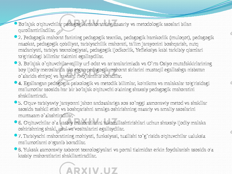  Bo&#39;lajak o&#39;qituvchilar pedagogik mahoratning nazariy va metodologik asoslari bilan qurollantiriladilar.  2. Pedagogik mahorat fanining pedagogik texnika, pedagogik hamkorlik (muloqot), pedagogik nazokat, pedagogik qobiliyat, tarbiyachilik mahorati, ta&#39;lim jarayonini boshqarish, nutq madaniyati, tarbiya texnologiyasi, pedagogik ijodkorlik, Yefleksiya kabi tarkibiy qismlari to&#39;g&#39;risidagi bilimlar tizimini egallaydilar.  3. Bo&#39;lajak o`qituvchilar milliy urf-odat va an&#39;analarimizda va O`rta Osiyo mutafakkirlarining boy ijodiy meroslarida aks etgan pedagogik mahorat sirlarini mustaqil egallashga nisbatan o`zlarida ehtiyoj va havasni rivojlantirib boradilar.  4. Egallangan pedagogik-psixologik va metodik bilimlar, ko&#39;nikma va malakalar to&#39;g&#39;risidagi ma&#39;lumotlar asosida har bir bo&#39;lajak o&#39;qituvchi o&#39;zining shaxsiy pedagogik mahoratini shakilantiradi.  5. O&#39;quv-tarbiyaviy jarayonni jahon andozalariga xos so`nggi zamonaviy metod va shakllar asosida tashkil etish va boshqarishni amalga oshirishning nazariy va amaliy asoslarini muntazam o`zlashtiradilar.  6. O&#39;qituvchilar o`z kasbiy mahoratlarini takomillashtirishlari uchun shaxsiy-ijodiy malaka oshirishning shakl, usul va vositalarini egallaydilar.  7. Tarbiyachi mahoratining mohiyati, funksiyasi, tuzilishi to`g`risida o&#39;qituvchilar uzluksiz ma&#39;lumotlarni o&#39;rganib boradilar.  8. Yuksak zamonaviy axborot texnologiyalari va portal tizimidan erkin foydalanish asosida o&#39;z kasbiy mahoratlarini shakllantiradilar. 