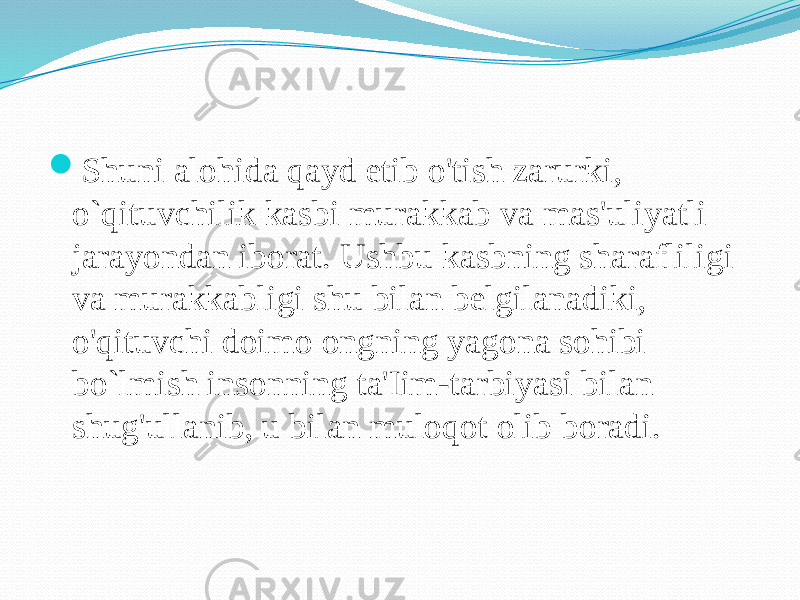  Shuni alohida qayd etib o&#39;tish zarurki, o`qituvchilik kasbi murakkab va mas&#39;uliyatli jarayondan iborat. Ushbu kasbning sharafliligi va murakkabligi shu bilan belgilanadiki, o&#39;qituvchi doimo ongning yagona sohibi bo`lmish insonning ta&#39;Iim-tarbiyasi bilan shug&#39;ullanib, u bilan muloqot olib boradi. 