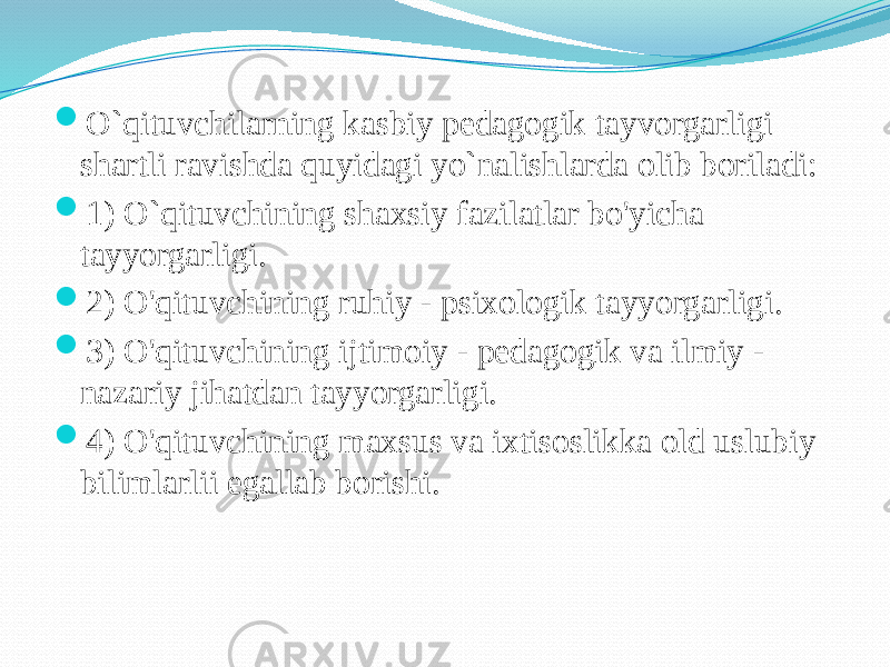  O`qituvchilarning kasbiy pedagogik tayvorgarligi shartli ravishda quyidagi yo`nalishlarda olib boriladi:  1) O`qituvchining shaxsiy fazilatlar bo&#39;yicha tayyorgarligi.  2) O&#39;qituvchining ruhiy - psixologik tayyorgarligi.  3) O&#39;qituvchining ijtimoiy - pedagogik va ilmiy - nazariy jihatdan tayyorgarligi.  4) O&#39;qituvchining maxsus va ixtisoslikka old uslubiy bilimlarlii egallab borishi. 