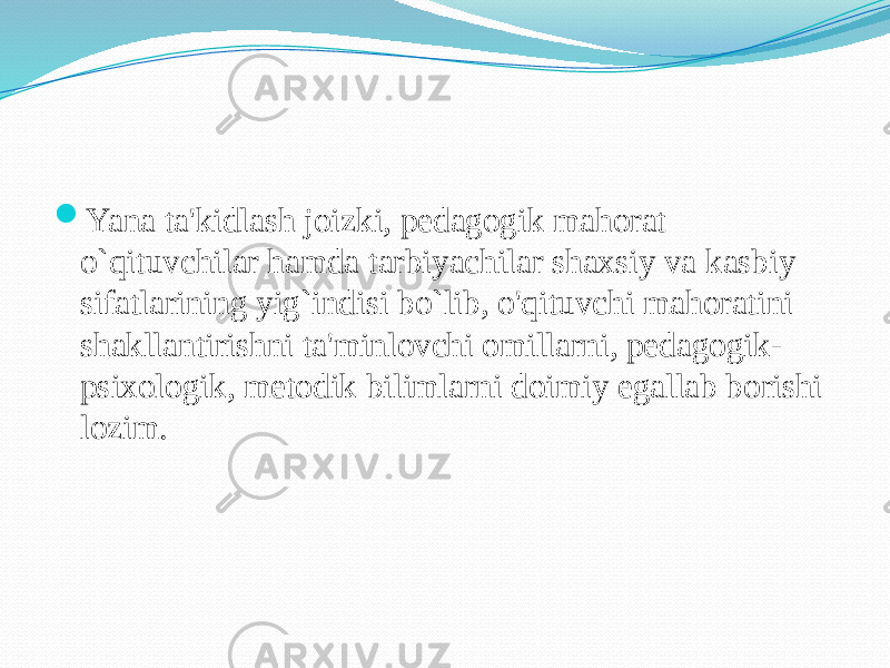  Yana ta&#39;kidlash joizki, pedagogik mahorat o`qituvchilar hamda tarbiyachilar shaxsiy va kasbiy sifatlarining yig`indisi bo`lib, o&#39;qituvchi mahoratini shakllantirishni ta&#39;minlovchi omillarni, pedagogik- psixologik, metodik bilimlarni doimiy egallab borishi lozim. 