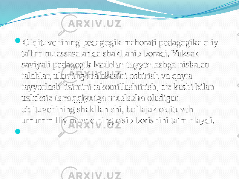  O`qituvchining pedagogik mahorati pedagogika oliy ta&#39;lim muassasalarida shakllanib boradi. Yuksak saviyali pedagogik kadrlar tayyor lashga nisbatan talablar, ularning malakasini oshirish va qayta tayyorlash tizimini takomillashtirish, o&#39;z kasbi bilan uzluksiz taraqqiyotga moslasha oladigan o&#39;qituvchining shakllanishi, bo`lajak o&#39;qituvchi umummilliy mavqeining o&#39;sib borishini ta&#39;minlaydi.    