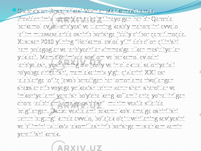  O&#39;zbekiston Respublikasi Vazirlar Mahkamasi hamda Prezidentimiz tomonidan qabul qilinayotgan har bir Qarorda barkamol avlod tarbiyasi va ularning kasbiy mahoratini avvalo ta&#39;lim muassasalarida oshirib borishga jiddiy e&#39;tibor qaratilmoqda. Xususan 2010 yilning &#34;Barkamol avlod yili&#34; deb e&#39;lon qilinishi ham pedagoglar va tarbiyachilar zimmasiga ulkan mas&#39;uliyatlar yukladi. Mamlakatimizda sog&#39;lom va barkamol avlodni tarbiyalash, yoshlarning o&#39;z ijodiy va intellektual salohiyatizli ro&#39;yobga chiqarishi, mamlakatimiz yigit-qizlarini XXI asr talablariga to‘liq javob beradigan har tomonlama rivojlangan shaxslar etib voyaga yetkazish uchun zarur shart-sharoitlar va imkoniyatlarni yaratish bo&#39;yicha keng ko`lamli aniq yo&#39;naltirilgan chora-tadbirlarni amalga oshirish&#34; muhim vazifa sifatida belgilangan. Ushbu vazifalami bekamu ko&#39;st amalga oshirilishi uchun bugungi kunda avvalo, bo&#39;lajak o&#39;qituvchilaning saviyasini va bilimini uzluksiz takomillashtirib borishga mustahkam zamin yaratilishi kerak. 