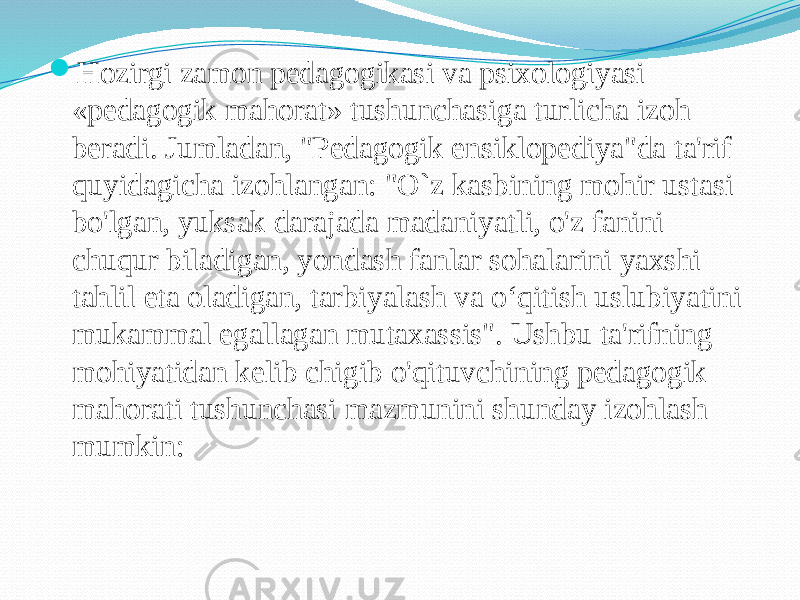  Hozirgi zamon pedagogikasi va psixologiyasi «pedagogik mahorat» tushunchasiga turlicha izoh beradi. Jumladan, &#34;Pedagogik ensiklopediya&#34;da ta&#39;rif quyidagicha izohlangan: &#34;O`z kasbining mohir ustasi bo&#39;lgan, yuksak darajada madaniyatli, o&#39;z fanini chuqur biladigan, yondash fanlar sohalarini yaxshi tahlil eta oladigan, tarbiyalash va o‘qitish uslubiyatini mukammal egallagan mutaxassis&#34;. Ushbu ta&#39;rifning mohiyatidan kelib chigib o&#39;qituvchining pedagogik mahorati tushunchasi mazmunini shunday izohlash mumkin: 