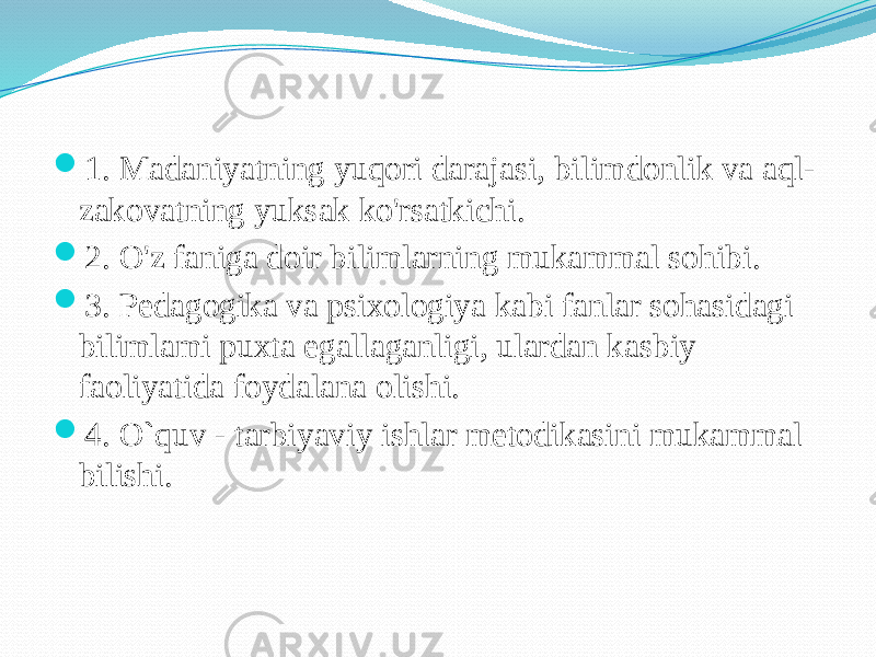  1. Madaniyatning yuqori darajasi, bilimdonlik va aql- zakovatning yuksak ko&#39;rsatkichi.  2. O&#39;z faniga doir bilimlarning mukammal sohibi.  3. Pedagogika va psixologiya kabi fanlar sohasidagi bilimlami puxta egallaganligi, ulardan kasbiy faoliyatida foydalana olishi.  4. O`quv - tarbiyaviy ishlar metodikasini mukammal bilishi. 