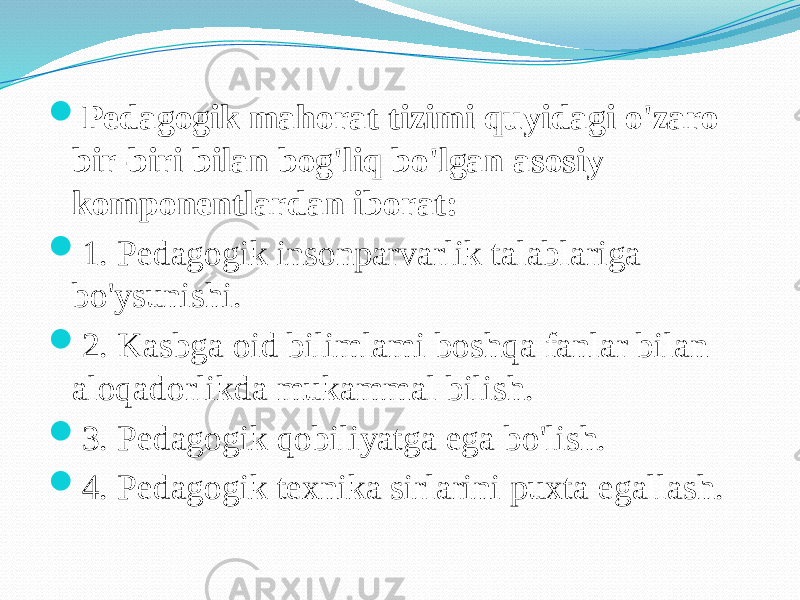  Pedagogik mahorat tizimi quyidagi o&#39;zaro bir-biri bilan bog&#39;liq bo&#39;lgan asosiy komponentlardan iborat:  1. Pedagogik insonparvarlik talablariga bo&#39;ysunishi.  2. Kasbga oid bilimlami boshqa fanlar bilan aloqadorlikda mukammal bilish.  3. Pedagogik qobiliyatga ega bo&#39;lish.  4. Pedagogik texnika sirlarini puxta egallash. 