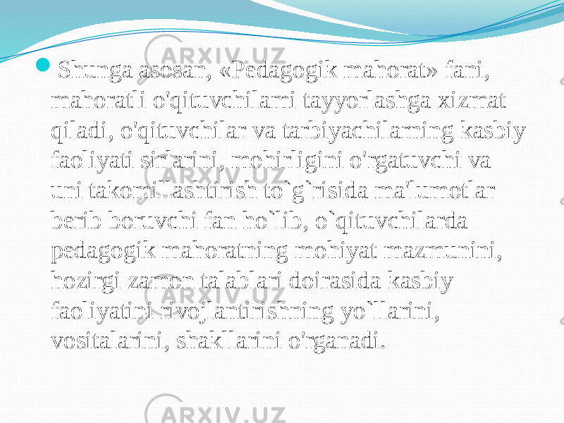  Shunga asosan, «Pedagogik mahorat» fani, mahoratli o&#39;qituvchilami tayyorlashga xizmat qiladi, o&#39;qituvchilar va tarbiyachilarning kasbiy faoliyati sirlarini, mohirligini o&#39;rgatuvchi va uni takomillashtirish to`g`risida ma&#39;lumotlar berib boruvchi fan ho`lib, o`qituvchilarda pedagogik mahoratning mohiyat mazmunini, hozirgi zamon talablari doirasida kasbiy faoliyatini rivojlantirishning yo`llarini, vositalarini, shakllarini o&#39;rganadi. 