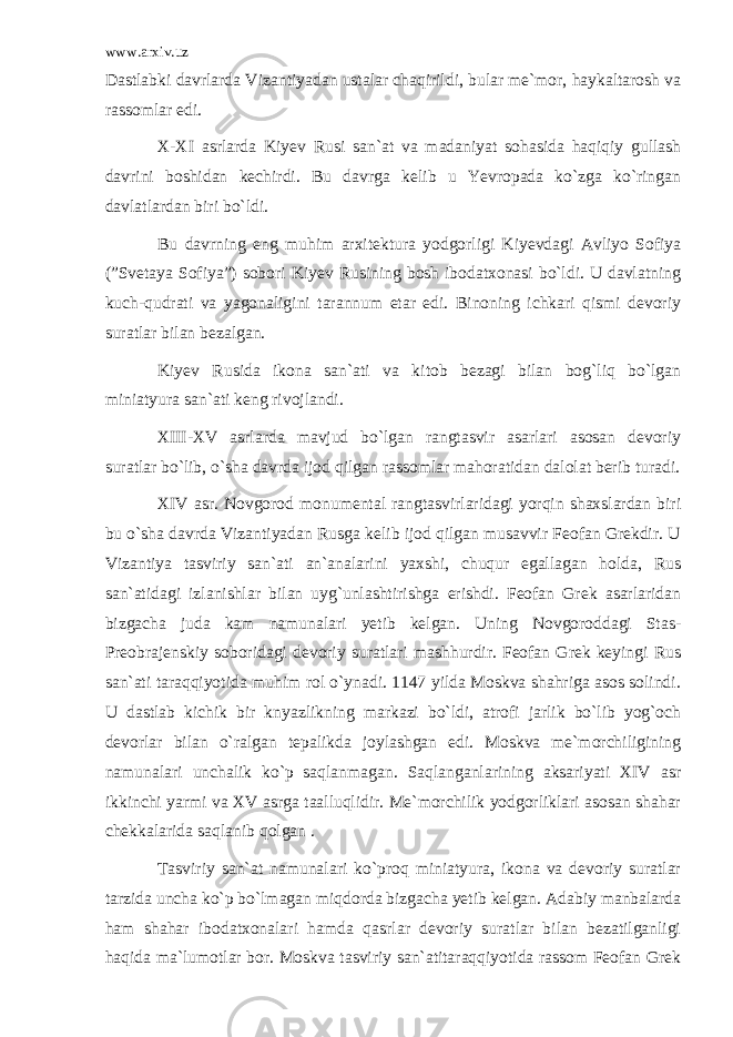 www.arxiv.uz Dastlabki davrlarda Vizantiyadan ustalar chaqirildi, bular me`mor, haykaltarosh va rassomlar edi. X-XI asrlarda Kiyev Rusi san`at va madaniyat sohasida haqiqiy gullash davrini boshidan kechirdi. Bu davrga kelib u Yevropada ko`zga ko`ringan davlatlardan biri bo`ldi. Bu davrning eng muhim arxitektura yodgorligi Kiyevdagi Avliyo Sofiya (”Svetaya Sofiya”) sobori Kiyev Rusining bosh ibodatxonasi bo`ldi. U davlatning kuch-qudrati va yagonaligini tarannum etar edi. Binoning ichkari qismi devoriy suratlar bilan bezalgan. Kiyev Rusida ikona san`ati va kitob bezagi bilan bog`liq bo`lgan miniatyura san`ati keng rivojlandi. XIII-XV asrlarda mavjud bo`lgan rangtasvir asarlari asosan devoriy suratlar bo`lib, o`sha davrda ijod qilgan rassomlar mahoratidan dalolat berib turadi. XIV asr. Novgorod monumental rangtasvirlaridagi yorqin shaxslardan biri bu o`sha davrda Vizantiyadan Rusga kelib ijod qilgan musavvir Feofan Grekdir. U Vizantiya tasviriy san`ati an`analarini yaxshi, chuqur egallagan holda, Rus san`atidagi izlanishlar bilan uyg`unlashtirishga erishdi. Feofan Grek asarlaridan bizgacha juda kam namunalari yetib kelgan. Uning Novgoroddagi Stas- Preobrajenskiy soboridagi devoriy suratlari mashhurdir. Feofan Grek keyingi Rus san`ati taraqqiyotida muhim rol o`ynadi. 1147 yilda Moskva shahriga asos solindi. U dastlab kichik bir knyazlikning markazi bo`ldi, atrofi jarlik bo`lib yog`och devorlar bilan o`ralgan tepalikda joylashgan edi. Moskva me`morchiligining namunalari unchalik ko`p saqlanmagan. Saqlanganlarining aksariyati XIV asr ikkinchi yarmi va XV asrga taalluqlidir. Me`morchilik yodgorliklari asosan shahar chekkalarida saqlanib qolgan . Tasviriy san`at namunalari ko`proq miniatyura, ikona va devoriy suratlar tarzida uncha ko`p bo`lmagan miqdorda bizgacha yetib kelgan. Adabiy manbalarda ham shahar ibodatxonalari hamda qasrlar devoriy suratlar bilan bezatilganligi haqida ma`lumotlar bor. Moskva tasviriy san`atitaraqqiyotida rassom Feofan Grek 