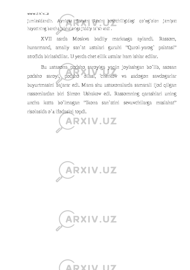 www.arxiv.uz jumlasidandir. Ayniqsa Stepan Razin boshchiligidagi qo`zg`olon jamiyat hayotining barcha jabhalariga jiddiy ta`sir etdi . XVII asrda Moskva badiiy markazga aylandi. Rassom, hunarmand, amaliy san`at ustalari guruhi ”Qurol-yarog` palatasi” atrofida birlashdilar. U yerda chet ellik ustalar ham ishlar edilar. Bu ustaxona podsho saroyiga yaqin joylashgan bo`lib, asosan podsho saroyi, podsho oilasi, cherkov va zadogon savdogarlar buyurtmasini bajarar edi. Mana shu ustaxonalarda samarali ijod qilgan rassomlardan biri Simon Ushakov edi. Rassomning qarashlari uning uncha katta bo`lmagan ”Ikona san`atini sevuvchilarga maslahat” risolasida o`z ifodasini topdi. 