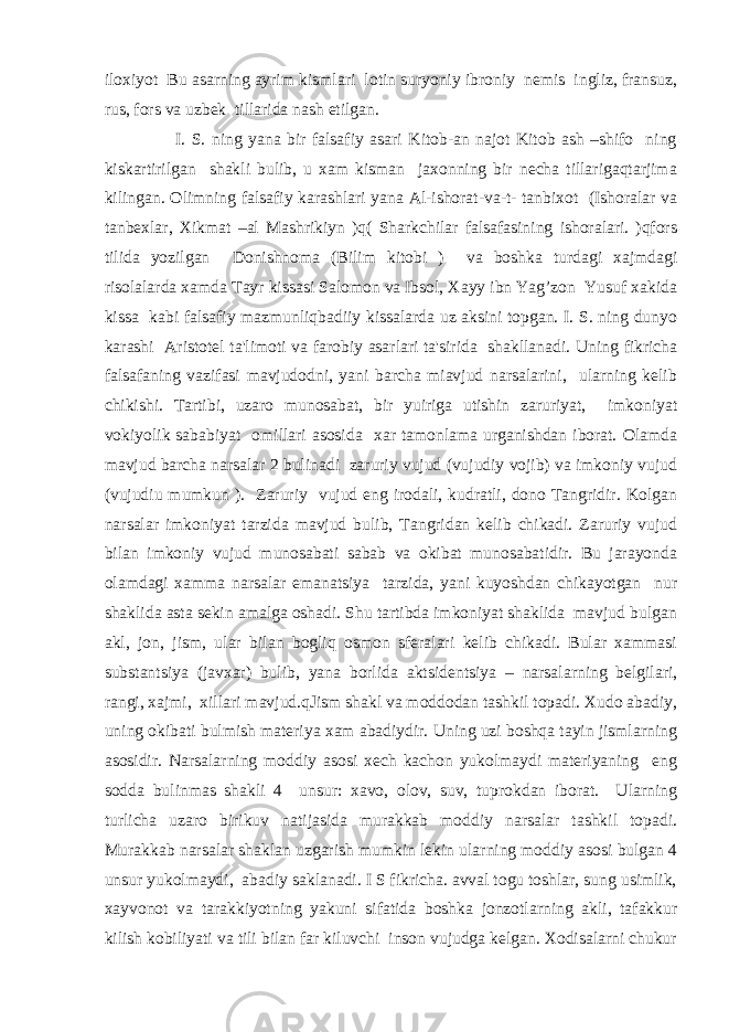 iloxiyot Bu asarning ayrim kismlari lotin suryoniy ibroniy nеmis ingliz, fransuz, rus, fors va uzbеk tillarida nash etilgan. I. S. ning yana bir falsafiy asari Kitob-an najot Kitob ash –shifo ning kiskartirilgan shakli bulib, u xam kisman jaxonning bir nеcha tillarigaqtarjima kilingan. Olimning falsafiy karashlari yana Al-ishorat-va-t- tanbixot (Ishoralar va tanbеxlar, Xikmat –al Mashrikiyn )q( Sharkchilar falsafasining ishoralari. )qfors tilida yozilgan Donishnoma (Bilim kitobi ) va boshka turdagi xajmdagi risolalarda xamda Tayr kissasi Salomon va Ibsol, Xayy ibn Yag’zon Yusuf xakida kissa kabi falsafiy mazmunliqbadiiy kissalarda uz aksini topgan. I. S. ning dunyo karashi Aristotеl ta&#39;limoti va farobiy asarlari ta&#39;sirida shakllanadi. Uning fikricha falsafaning vazifasi mavjudodni, yani barcha miavjud narsalarini, ularning kеlib chikishi. Tartibi, uzaro munosabat, bir yuiriga utishin zaruriyat, imkoniyat vokiyolik sababiyat omillari asosida xar tamonlama urganishdan iborat. Olamda mavjud barcha narsalar 2 bulinadi zaruriy vujud (vujudiy vojib) va imkoniy vujud (vujudiu mumkun ). Zaruriy vujud eng irodali, kudratli, dono Tangridir. Kolgan narsalar imkoniyat tarzida mavjud bulib, Tangridan kеlib chikadi. Zaruriy vujud bilan imkoniy vujud munosabati sabab va okibat munosabatidir. Bu jarayonda olamdagi xamma narsalar emanatsiya tarzida, yani kuyoshdan chikayotgan nur shaklida asta sеkin amalga oshadi. Shu tartibda imkoniyat shaklida mavjud bulgan akl, jon, jism, ular bilan bogliq osmon sfеralari kеlib chikadi. Bular xammasi substantsiya (javxar) bulib, yana borlida aktsidеntsiya – narsalarning bеlgilari, rangi, xajmi, xillari mavjud.qJism shakl va moddodan tashkil topadi. Xudo abadiy, uning okibati bulmish matеriya xam abadiydir. Uning uzi boshqa tayin jismlarning asosidir. Narsalarning moddiy asosi xеch kachon yukolmaydi matеriyaning eng sodda bulinmas shakli 4 unsur: xavo, olov, suv, tuprokdan iborat. Ularning turlicha uzaro birikuv natijasida murakkab moddiy narsalar tashkil topadi. Murakkab narsalar shaklan uzgarish mumkin lеkin ularning moddiy asosi bulgan 4 unsur yukolmaydi, abadiy saklanadi. I S fikricha. avval togu toshlar, sung usimlik, xayvonot va tarakkiyotning yakuni sifatida boshka jonzotlarning akli, tafakkur kilish kobiliyati va tili bilan far kiluvchi inson vujudga kеlgan. Xodisalarni chukur 