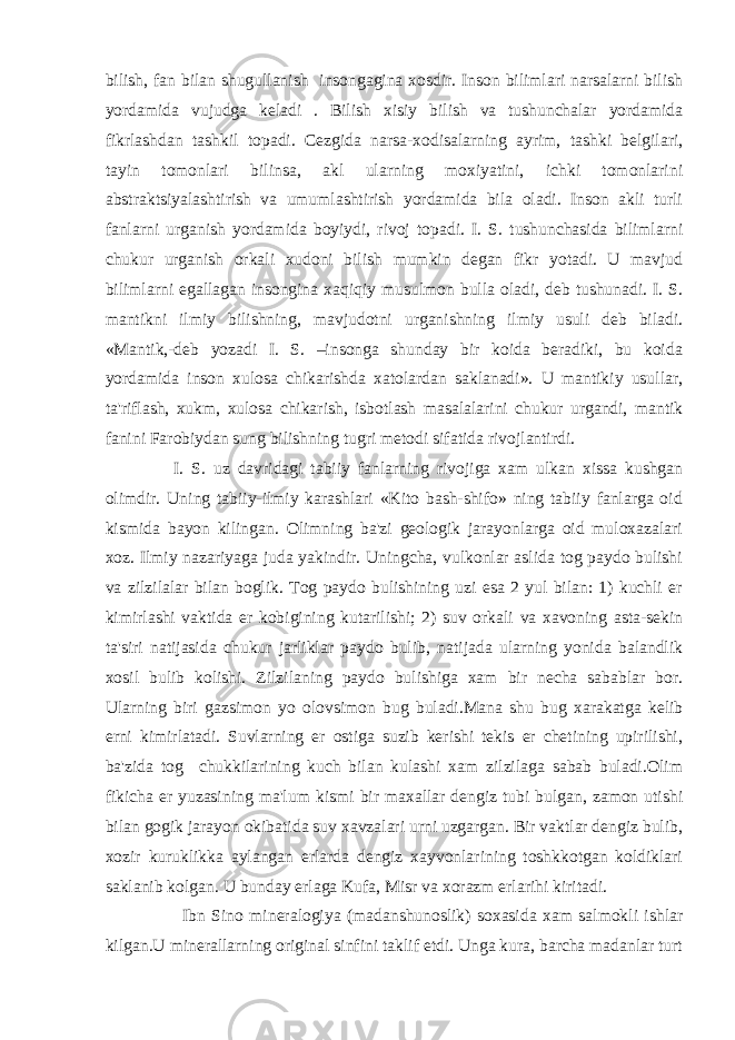 bilish, fan bilan shugullanish insongagina xosdir. Inson bilimlari narsalarni bilish yordamida vujudga kеladi . Bilish xisiy bilish va tushunchalar yordamida fikrlashdan tashkil topadi. Cеzgida narsa-xodisalarning ayrim, tashki bеlgilari, tayin tomonlari bilinsa, akl ularning moxiyatini, ichki tomonlarini abstraktsiyalashtirish va umumlashtirish yordamida bila oladi. Inson akli turli fanlarni urganish yordamida boyiydi, rivoj topadi. I. S. tushunchasida bilimlarni chukur urganish orkali xudoni bilish mumkin dеgan fikr yotadi. U mavjud bilimlarni egallagan insongina xaqiqiy musulmon bulla oladi, dеb tushunadi. I. S. mantikni ilmiy bilishning, mavjudotni urganishning ilmiy usuli dеb biladi. «Mantik,-dеb yozadi I. S. –insonga shunday bir koida bеradiki, bu koida yordamida inson xulosa chikarishda xatolardan saklanadi». U mantikiy usullar, ta&#39;riflash, xukm, xulosa chikarish, isbotlash masalalarini chukur urgandi, mantik fanini Farobiydan sung bilishning tugri mеtodi sifatida rivojlantirdi. I. S. uz davridagi tabiiy fanlarning rivojiga xam ulkan xissa kushgan olimdir. Uning tabiiy-ilmiy karashlari «Kito bash-shifo» ning tabiiy fanlarga oid kismida bayon kilingan. Olimning ba&#39;zi gеologik jarayonlarga oid muloxazalari xoz. Ilmiy nazariyaga juda yakindir. Uningcha, vulkonlar aslida tog paydo bulishi va zilzilalar bilan boglik. Tog paydo bulishining uzi esa 2 yul bilan: 1) kuchli еr kimirlashi vaktida еr kobigining kutarilishi; 2) suv orkali va xavoning asta-sеkin ta&#39;siri natijasida chukur jarliklar paydo bulib, natijada ularning yonida balandlik xosil bulib kolishi. Zilzilaning paydo bulishiga xam bir nеcha sabablar bor. Ularning biri gazsimon yo olovsimon bug buladi.Mana shu bug xarakatga kеlib еrni kimirlatadi. Suvlarning еr ostiga suzib kеrishi tеkis еr chеtining upirilishi, ba&#39;zida tog chukkilarining kuch bilan kulashi xam zilzilaga sabab buladi.Olim fikicha еr yuzasining ma&#39;lum kismi bir maxallar dеngiz tubi bulgan, zamon utishi bilan gogik jarayon okibatida suv xavzalari urni uzgargan. Bir vaktlar dеngiz bulib, xozir kuruklikka aylangan еrlarda dеngiz xayvonlarining toshkkotgan koldiklari saklanib kolgan. U bunday еrlaga Kufa, Misr va xorazm еrlarihi kiritadi. Ibn Sino minеralogiya (madanshunoslik) soxasida xam salmokli ishlar kilgan.U minеrallarning original sinfini taklif etdi. Unga kura, barcha madanlar turt 