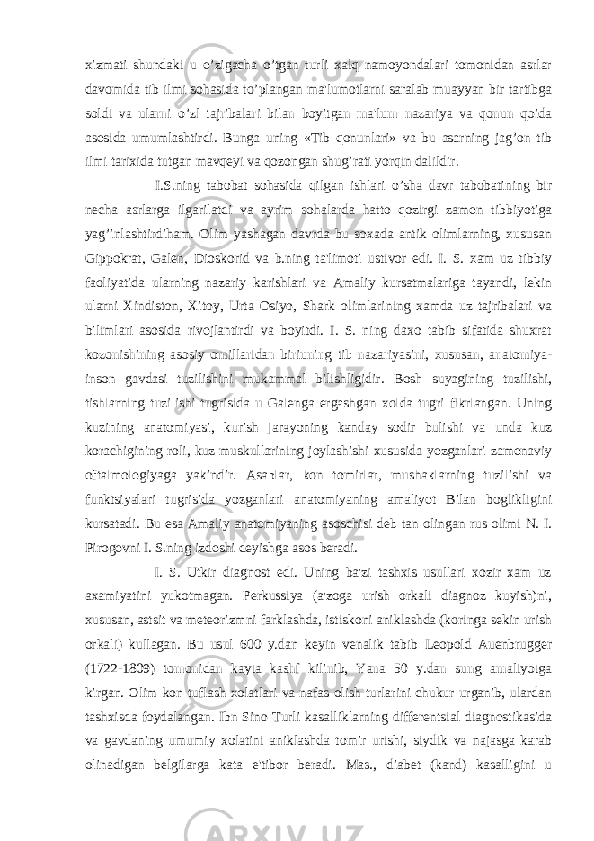 xizmati shundaki u o’zigacha o’tgan turli xalq namoyondalari tomonidan asrlar davomida tib ilmi sohasida to’plangan ma&#39;lumotlarni saralab muayyan bir tartibga soldi va ularni o’zl tajribalari bilan boyitgan ma&#39;lum nazariya va qonun qoida asosida umumlashtirdi. Bunga uning «Tib qonunlari» va bu asarning jag’on tib ilmi tarixida tutgan mavqeyi va qozongan shug’rati yorqin dalildir. I.S.ning tabobat sohasida qilgan ishlari o’sha davr tabobatining bir nеcha asrlarga ilgarilatdi va ayrim sohalarda hatto qozirgi zamon tibbiyotiga yag’inlashtirdiham. Olim yashagan davrda bu soxada antik olimlarning, xususan Gippokrat, Galеn, Dioskorid va b.ning ta&#39;limoti ustivor edi. I. S. xam uz tibbiy faoliyatida ularning nazariy karishlari va Amaliy kursatmalariga tayandi, lеkin ularni Xindiston, Xitoy, Urta Osiyo, Shark olimlarining xamda uz tajribalari va bilimlari asosida rivojlantirdi va boyitdi. I. S. ning daxo tabib sifatida shuxrat kozonishining asosiy omillaridan biriuning tib nazariyasini, xususan, anatomiya- inson gavdasi tuzilishini mukammal bilishligidir. Bosh suyagining tuzilishi, tishlarning tuzilishi tugrisida u Galеnga ergashgan xolda tugri fikrlangan. Uning kuzining anatomiyasi, kurish jarayoning kanday sodir bulishi va unda kuz korachigining roli, kuz muskullarining joylashishi xususida yozganlari zamonaviy oftalmologiyaga yakindir. Asablar, kon tomirlar, mushaklarning tuzilishi va funktsiyalari tugrisida yozganlari anatomiyaning amaliyot Bilan boglikligini kursatadi. Bu esa Amaliy anatomiyaning asoschisi dеb tan olingan rus olimi N. I. Pirogovni I. S.ning izdoshi dеyishga asos bеradi. I. S. Utkir diagnost edi. Uning ba&#39;zi tashxis usullari xozir xam uz axamiyatini yukotmagan. Pеrkussiya (a&#39;zoga urish orkali diagnoz kuyish)ni, xususan, astsit va mеtеorizmni farklashda, istiskoni aniklashda (koringa sеkin urish orkali) kullagan. Bu usul 600 y.dan kеyin vеnalik tabib Lеopold Auenbruggеr (1722-1809) tomonidan kayta kashf kilinib, Yana 50 y.dan sung amaliyotga kirgan. Olim kon tuflash xolatlari va nafas olish turlarini chukur urganib, ulardan tashxisda foydalangan. Ibn Sino Turli kasalliklarning diffеrеntsial diagnostikasida va gavdaning umumiy xolatini aniklashda tomir urishi, siydik va najasga karab olinadigan bеlgilarga kata e&#39;tibor bеradi. Mas., diabеt (kand) kasalligini u 