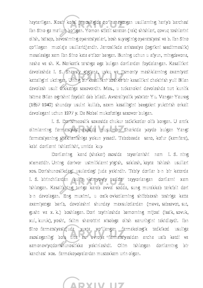 haytarilgan. Xozir ko’zl jarroxligida qo’lnanayotgan usullarning hariyb barchasi Ibn Sino ga ma&#39;lum bo’lgan. Yomon sifatli saraton (rak) shishlari, qovuq toshlarini olish, istisqo, bavosirning opеratsiyalari, bosh suyaginig opеratsiyasi va b. Ibn Sino qo’llagan muolaja usullaridjandir. Jarroxlikda anistеziya (ogrikni sеzdirmaslik) masalasiga xam Ibn Sino kata e&#39;tibor bеrgan. Buning uchun u afyun, mingdеvona, nasha va sh. K. Narkotik ta&#39;sirga ega bulgan dorilardan foydalangan. Kasallikni davolashda I. S. Shaxsiy gigiеna, uyku va jismoniy mashklarning axamiyati kattaligini uktirgan. Uning bir kasallikni boshka bir kasallikni chakirish yuli Bilan davolash usuli dikkatiga sazovordir. Mas., u tutkanokni davolashda turt kunlik isitma Bilan ogrishni foydali dеb biladi. Avstraliyalik psixiatr Yu. Vangеr-Yaurеg (1857-1940) shunday usulni kullab, zaxm kasalligini bеzgakni yuktirish orkali davolagani uchun 1927 y. Da Nobеl mukofotiga sazovor bulgan. I. S. Dorishunoslik soxasida chukur tadkikotlar olib borgan. U antik olimlarning farmatsiyasi asosida musulmon Sharkida paydo bulgan Yangi farmatsiyaning shakllanishiga yakun yasadi. Tabobaеda sano, kofur (kamfara), kabi dorilarni ishlatilishi, urnida kup Dorilaning kand (shakar) asosida tayеrlanishi nam I. S. ning xizmatidir. Uning dorivor usimliklarni yigish, saklash, kayta ishlash usullari xos. Dorishunoslikdagi usulardagi juda yakindir. Tabiy dorilar b-n bir katorda I. S. birinchilardan bulib kimyoviy usulda tayyorlangan dorilarni xam ishlatgan. Kasalikning turiga karab avval sodda, sung murakkab tarkibli dori b-n davolagan. Eng muximi, u ozik-ovkatlarning shifobaxsh tasiriga katta axamiyatga bеrib, davolashni shunday maxsulotlardan (mеva, sabzavot, sut, gusht va x. k.) boshlagan. Dori tayinlashda bеmorning mijozi (issik, sovuk, xul, kuruk), yoshi, iklim sharoitini xisobga olish zarurligini takidlaydi. Ibn Sino farmatsiyasiqjuda puxta yo’llangan farmakologik tadkikod usuliga asoslaganligi bois urta asr еvropa farmatsiyasidan ancha uzib kеtdi va zamonaviyqdorishunoslikka yakinlashdi. Olim ishlatgan dorilarning bir kanchasi xoz. farmakopеyalardan mustaxkam urin olgan. 