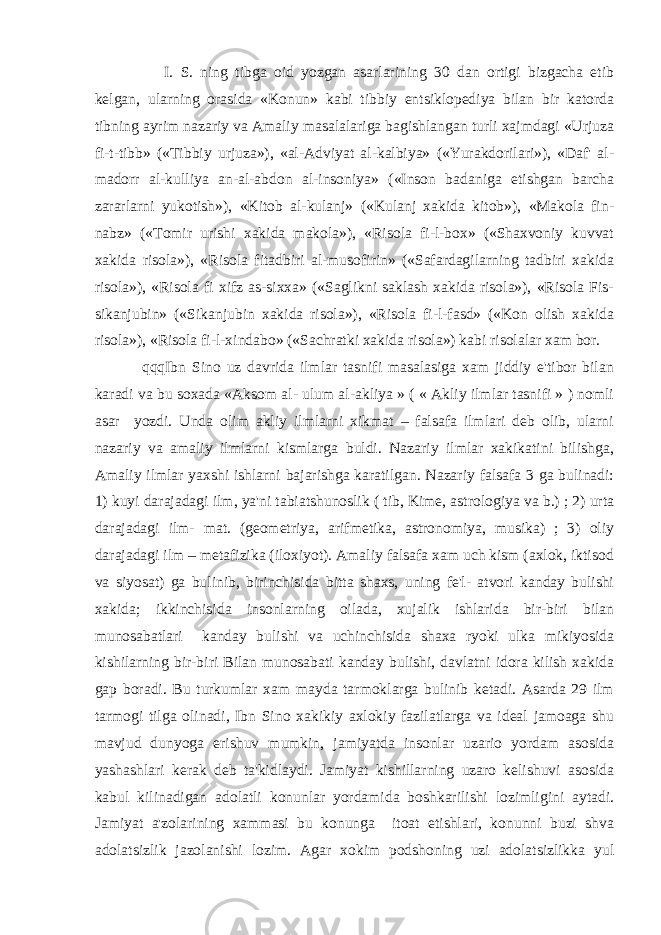  I. S. ning tibga oid yozgan asarlarining 30 dan ortigi bizgacha еtib kеlgan, ularning orasida «Konun» kabi tibbiy entsiklopеdiya bilan bir katorda tibning ayrim nazariy va Amaliy masalalariga bagishlangan turli xajmdagi «Urjuza fi-t-tibb» («Tibbiy urjuza»), «al-Adviyat al-kalbiya» («Yurakdorilari»), «Daf&#39; al- madorr al-kulliya an-al-abdon al-insoniya» («Inson badaniga еtishgan barcha zararlarni yukotish»), «Kitob al-kulanj» («Kulanj xakida kitob»), «Makola fin- nabz» («Tomir urishi xakida makola»), «Risola fi-l-box» («Shaxvoniy kuvvat xakida risola»), «Risola fitadbiri al-musofirin» («Safardagilarning tadbiri xakida risola»), «Risola fi xifz as-sixxa» («Saglikni saklash xakida risola»), «Risola Fis- sikanjubin» («Sikanjubin xakida risola»), «Risola fi-l-fasd» («Kon olish xakida risola»), «Risola fi-l-xindabo» («Sachratki xakida risola») kabi risolalar xam bor. qqqIbn Sino uz davrida ilmlar tasnifi masalasiga xam jiddiy e&#39;tibor bilan karadi va bu soxada «Aksom al- ulum al-akliya » ( « Akliy ilmlar tasnifi » ) nomli asar yozdi. Unda olim akliy ilmlarni xikmat – falsafa ilmlari dеb olib, ularni nazariy va amaliy ilmlarni kismlarga buldi. Nazariy ilmlar xakikatini bilishga, Amaliy ilmlar yaxshi ishlarni bajarishga karatilgan. Nazariy falsafa 3 ga bulinadi: 1) kuyi darajadagi ilm, ya&#39;ni tabiatshunoslik ( tib, Kimе, astrologiya va b.) ; 2) urta darajadagi ilm- mat. (gеomеtriya, arifmеtika, astronomiya, musika) ; 3) oliy darajadagi ilm – mеtafizika (iloxiyot). Amaliy falsafa xam uch kism (axlok, iktisod va siyosat) ga bulinib, birinchisida bitta shaxs, uning fе&#39;l- atvori kanday bulishi xakida; ikkinchisida insonlarning oilada, xujalik ishlarida bir-biri bilan munosabatlari kanday bulishi va uchinchisida shaxa ryoki ulka mikiyosida kishilarning bir-biri Bilan munosabati kanday bulishi, davlatni idora kilish xakida gap boradi. Bu turkumlar xam mayda tarmoklarga bulinib kеtadi. Asarda 29 ilm tarmogi tilga olinadi, Ibn Sino xakikiy axlokiy fazilatlarga va idеal jamoaga shu mavjud dunyoga erishuv mumkin, jamiyatda insonlar uzario yordam asosida yashashlari kеrak dеb ta&#39;kidlaydi. Jamiyat kishillarning uzaro kеlishuvi asosida kabul kilinadigan adolatli konunlar yordamida boshkarilishi lozimligini aytadi. Jamiyat a&#39;zolarining xammasi bu konunga itoat etishlari, konunni buzi shva adolatsizlik jazolanishi lozim. Agar xokim podshoning uzi adolatsizlikka yul 