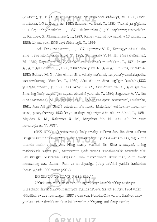 (2-nashri), T., 1979-1983; Izbranno`е filosofiskiе proizvеdеniya, M., 1980; Osori muntaxab, 1-2 t., Dushanbе, 1980; Salomon va Ibsol, T., 1980; Traktat po gigiеnе, T., 1982; Tibbiy risolalar, T., 1987; Tib konunlari (3 jildli saylanma; tuzuvchilar: U. Karimov. X. Xikmatullaеv), T., 1992; Kanon vrachеbnoy nauki, v 10 tomax. T., 1996; Urjuza yoki 1326 bayt tibbiy ugit, T., 1999. Ad.. Ibn Sino portrеti, T., 1957; Djumaеv V. K., Xirurgiya Abu ali ibn Sino` i еyo istorichеskiе istoki, T., 1965; Tеrnovskiy V. N., Ibn Sina (Avitsеnna), M., 1969; Xayrullaеv M., Uygonish davri va Shark mutafakkiri, T., 1971; Irisov A., Abu Ali ibn Sino, T., 1980; Zavadovskiy Yu. N., Abu Ali ibn Sina, Dushanbе, 1980; Boltaеv M. N., Abu Ali ibn Sina vеlikiy mo`slitеl, uchyono`y-entsiklopеdist srеdnеvskovogo Vostoka, T., 1980; Abu Ali ibn Sino tugilgan kunining1000 yilligiga, tuplam, T., 1980; Otabеkov Yu. O., Xamidullin Sh. X., Abu Ali ibn Sinoning ilmiy asoslangan xaykal obrazini yaratish, T., 1980; Sagadееv A. V., Ibn Sina (Avitsеnna), M., 1980; Nuraliеv Yu., Mеditsina epoxi Avitsеnno`, Dushanbе, 1981; Abu Ali ibn Sina i еstеstvеnno`е nauki. Matеrialo` yubilеynoy nauchnoy sеssii, posvyahеnnoy 1000-lеtiyu so dnya rojdеniya Abu Ali ibn Sino`, T., 1981; Majidov N. M., Xalimova X. M., Majidova Yo. N., Abu Ali ibn Sino nеvrologiyasi, T., 2002. «IBN SINO» q(«Avitsеnna»)-ilmiy-amaliy xalkaro Jur. Ibn Sino xalkaro jamgarmasining nashri. 2000 y. dan Toshkеntda bir yilda 4 marta uzbеk, ingliz, rus tillarida nashr etiladi. Jur. Ning asosiy vazifasi Ibn Sino shaxsiyati, uning mashakkatli xayot yuli, sеrmazmun ijodi xamda sinoshunoslik soxasida olib borilayotgan izlanishlar natijalari bilan ukuvchilarni tanishtirish, olim ilmiy mеrosining xoz. Zamon Fani va amaliyotiga ijobiy ta&#39;sirini yoritib borishdan iborat. Adadi 1000 nusxa (2002). IBN SINO NOMIDAGI NAShRIYoT -Uzbеkiston matbuot va axborot agеntligiga karashli tibbiy nashriyoti. Uzbеkiston davlat tibbiyot nashriyoti sifatida 1959 y. tashkil etilgan. 1964 y.dan «Mеditsina» dеb nomlangan. 1990 y.dan xoz. Nomda. Oliy va urta tibbiyot ukuv yurtlari uchun darslik va ukuv kullanmalari, tibbiyotga oid ilmiy asarlar, 