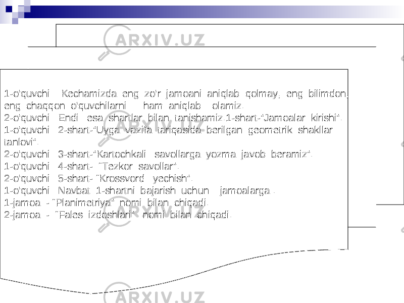 1-o’quvchi: Kechamizda eng zo’r jamoani aniqlab qolmay, eng bilimdon, eng chaqqon o’quvchilarni ham aniqlab olamiz. 2-o’quvchi: Endi esa shartlar bilan tanishamiz.1-shart-”Jamoalar kirishi”. 1-o’quvchi: 2-shart-”Uyga vazifa tariqasida berilgan geometrik shakllar tanlovi”. 2-o’quvchi: 3-shart-”Kartochkali savollarga yozma javob beramiz”. 1-o’quvchi: 4-shart- “Tezkor savollar”. 2-o’quvchi: 5-shart- “Krossvord yechish”. 1-o’quvchi: Navbat 1-shartni bajarish uchun jamoalarga . 1-jamoa - “Planimetriya” nomi bilan chiqadi. 2-jamoa - “Fales izdoshlari” nomi bilan chiqadi. 