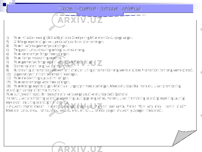 1) Fales miloddan avvalgi (640-548) yillarda Gretsiyaning Milet shahrida dunyoga kelgan. 2) U Misrga sayohat qilgan va u yerda ko`plab fanlar bilan tanishgan. 3) Falesni ko`prok geometriya qiziqtirgan. 4) Teng yonli uchburchakning ostidagi burchaklar teng. 5) Fales astranomiya faniga hissa qo`shgan. 6) Fales Ioniya maktabining asoschisi. 7) Fales geometriya faniga tegishli ko`plab kashfiyotlar qilgan. 8) Diametr aylanani teng ikki qisimga ajratadi. 9) Burchakning bir tomonidan kesuvchi to`ri chiziqlar uning bir tomonidan teng kesmalar ajratsa 2-tomonidan ham teng kesma ajratadi. 10) U geometriyani birinchi teoremasini isbotlagan. 11) Fales o`z davrining buyuk olimi bo`lgan. 12) Fales astranomiyaga katta hissa qo`shgan. 13) Fales Misirga sayohat qilgan. Misirliklar unga qiyin masala berishgan. Masala shunday: Biz mana shu ulkan piramidaning balandligini qanday bilishimiz mumkin. Fales buni javobini topdi. Bir tayoqcha olib kelib yerga qoqdi va shunday dedi: Qachonki manashu ulkan piramidaning balandligi soyasining uzunligiga teng bo`lsa, manashu ulkan riramidaning balandligi soysining uzunligi soya orqali biz uning balandligini o`lchaymiz. 1-o’quvchi: Hay’at a’zolari 1-shartni baholaganlariga qadar 2-shartni boshlaymiz. 2-shart “Kim ko’p shakl nomini biladi” Masalalar uchburchak, to’rtburchak, kvadrat, shar, silindr…, to’xtab qolgan o’quvchi yutqazgan hisoblanadi. “ Fales izdoshlari” jamoasi tanishuvi. 