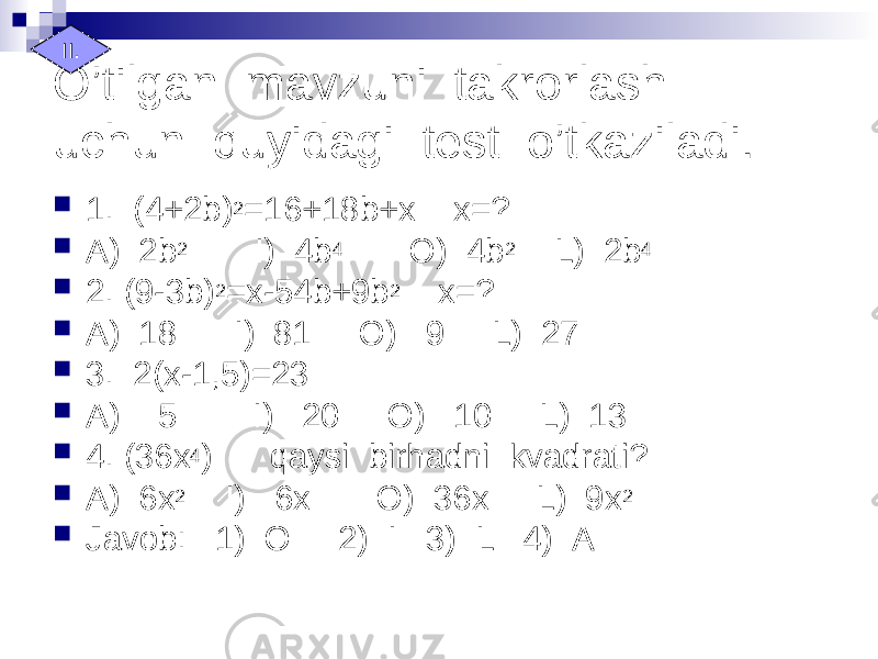 O’tilgan mavzuni takrorlash uchun quyidagi test o’tkaziladi.  1. (4+2b) 2 =16+18b+x x=?  A) 2b 2 I) 4b 4 O) 4b 2 L) 2b 4  2. (9-3b) 2 =x-54b+9b 2 x=?  A) 18 I) 81 O) 9 L) 27  3. 2(x-1,5)=23  A) 5 I) 20 O) 10 L) 13  4. (36x 4 ) qaysi birhadni kvadrati?  A) 6x 2 I) 6x O) 36x L) 9x 2  Javob: 1) O 2) I 3) L 4) AII. 