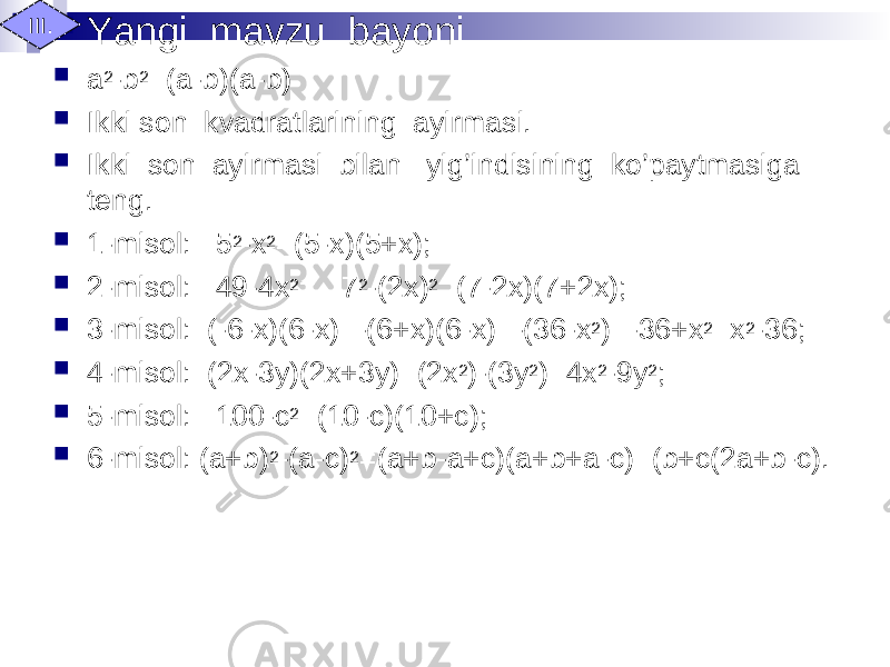 Yangi mavzu bayoni  a 2 -b 2 =(a-b)(a-b)  Ikki son kvadratlarining ayirmasi.  Ikki son ayirmasi bilan yig’indisining ko’paytmasiga teng.  1-misol: 5 2 -x 2 =(5-x)(5+x);  2-misol: 49-4x 2 = 7 2 -(2x) 2 =(7-2x)(7+2x);  3-misol: (-6-x)(6-x)=-(6+x)(6-x)=-(36-x 2 )=-36+x 2 =x 2 -36;  4-misol: (2x-3y)(2x+3y)=(2x 2 )-(3y 2 )=4x 2 -9y 2 ;  5-misol: 100-c 2 =(10-c)(10+c);  6-misol: (a+b) 2 -(a-c) 2 =(a+b-a+c)(a+b+a-c)=(b+c(2a+b-c).III. 