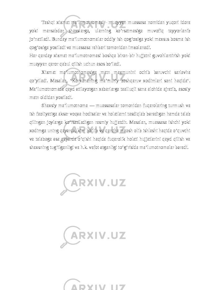 Tashqi xizmat ma’lumotnomasi - muayyan muassasa nomidan yuqori idora yoki mansabdor shaxslarga, ularning ko’rsatmasiga muvofiq tayyorlanib jo’natiladi. Bunday ma’lumotnomalar oddiy ish qog’oziga yoki maxsus bosma ish qog’oziga yoziladi va muassasa rahbari tomonidan imzolanadi. Har qanday xizmat ma’lumotnomasi boshqa biron-bir hujjatni guvohlantirish yoki muayyan qaror qabul qilish uchun asos bo’ladi. Xizmat ma’lumotnomasiga matn mazmunini ochib beruvchi sarlavha qo’yiladi. Masalan, &#34;Korxonaning ma’muriy boshqaruv xodimlari soni haqida&#34;. Ma’lumotnomada qayd etilayotgan xabarlarga taalluqli sana alohida ajratib, asosiy matn oldidan yoziladi. Shaxsiy ma’lumotnoma — muassasalar tomonidan fuqarolaring turmush va ish faoliyatiga aksar voqea-hodisalar va holatlarni tasdiqlab beradigan hamda talab qilingan joylarga ko’rsatiladigan rasmiy hujjatdir. Masalan, muassasa ishchi yoki xodimga uning qayerda, kim bo’lib va qancha maosh olib ishlashi haqida o’quvchi va talabaga esa qayerda o’qishi haqida fuqarolik holati hujjatlarini qayd qilish va shaxsning tug’ilganligi va h.k. vafot etganligi to’g’risida ma’lumotnomalar beradi. 