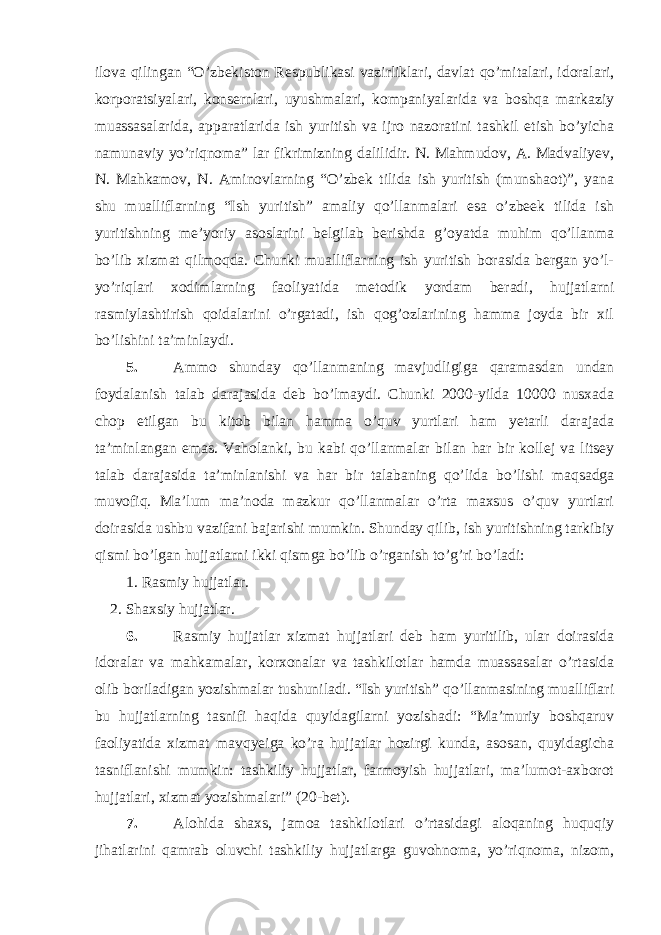 ilova qilingan “O’zbekiston Respublikasi vazirliklari, davlat qo’mitalari, idoralari, korporatsiyalari, konsernlari, uyushmalari, kompaniyalarida va boshqa markaziy muassasalarida, apparatlarida ish yuritish va ijro nazoratini tashkil etish bo’yicha namunaviy yo’riqnoma” lar fikrimizning dalilidir. N. Mahmudov, A. Madvaliyev, N. Mahkamov, N. Aminovlarning “O’zbek tilida ish yuritish (munshaot)”, yana shu mualliflarning “Ish yuritish” amaliy qo’llanmalari esa o’zbeek tilida ish yuritishning me’yoriy asoslarini belgilab berishda g’oyatda muhim qo’llanma bo’lib xizmat qilmoqda. Chunki mualliflarning ish yuritish borasida bergan yo’l- yo’riqlari xodimlarning faoliyatida metodik yordam beradi, hujjatlarni rasmiylashtirish qoidalarini o’rgatadi, ish qog’ozlarining hamma joyda bir xil bo’lishini ta’minlaydi. 5. Ammo shunday qo’llanmaning mavjudligiga qaramasdan undan foydalanish talab darajasida deb bo’lmaydi. Chunki 2000-yilda 10000 nusxada chop etilgan bu kitob bilan hamma o’quv yurtlari ham yetarli darajada ta’minlangan emas. Vaholanki, bu kabi qo’llanmalar bilan har bir kollej va litsey talab darajasida ta’minlanishi va har bir talabaning qo’lida bo’lishi maqsadga muvofiq. Ma’lum ma’noda mazkur qo’llanmalar o’rta maxsus o’quv yurtlari doirasida ushbu vazifani bajarishi mumkin. Shunday qilib, ish yuritishning tarkibiy qismi bo’lgan hujjatlarni ikki qismga bo’lib o’rganish to’g’ri bo’ladi: 1. Rasmiy hujjatlar. 2. Shaxsiy hujjatlar. 6. Rasmiy hujjatlar xizmat hujjatlari deb ham yuritilib, ular doirasida idoralar va mahkamalar, korxonalar va tashkilotlar hamda muassasalar o’rtasida olib boriladigan yozishmalar tushuniladi. “Ish yuritish” qo’llanmasining mualliflari bu hujjatlarning tasnifi haqida quyidagilarni yozishadi: “Ma’muriy boshqaruv faoliyatida xizmat mavqyeiga ko’ra hujjatlar hozirgi kunda, asosan, quyidagicha tasniflanishi mumkin: tashkiliy hujjatlar, farmoyish hujjatlari, ma’lumot-axborot hujjatlari, xizmat yozishmalari” (20-bet). 7. Alohida shaxs, jamoa tashkilotlari o’rtasidagi aloqaning huquqiy jihatlarini qamrab oluvchi tashkiliy hujjatlarga guvohnoma, yo’riqnoma, nizom, 