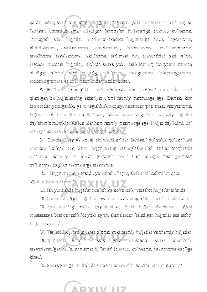 qoida, ustav, shartnoma singari hujjatlar; tashkilot yoki muassasa rahbarining ish faoliyati doirasida amal qiladigan farmoyish hujjatlariga buyruq, ko’rsatma, farmoyish kabi hujjatlar; ma’lumot-axborot hujjatlariga ariza, bayonnoma, bildirishnoma, vasiyatnoma, dalolatnoma, ishonchnoma, ma’-lumotnoma, tavsifnoma, tavsiyanoma, taklifnoma, tarjimayi hol, tushuntirish xati, e’lon, hisobot tarzidagi hujjatlar; alohida shaxs yoki tashkilotning faoliyatini qamrab oladigan xizmat yozishmalariga taklifnoma, telegramma, telefonogramma, modemogramma va turli mazmundagi xatlar kiradi. 8. Ma’lum bo’lyaptiki, ma’muriy-boshqaruv faoliyati doirasida amal qiladigan bu hujjatlarning aksariyat qismi rasmiy mazmunga ega. Demak, kim tomonidan yozilganlik, ya’ni tegishlilik nuqtayi nazaridangina ariza, vasiyatnoma, tarjimai hol, tushuntirish xati, tilxat, ishonchnoma singarilarni shaxsiy hujjatlar deyishimiz mumkin. Aslida ular ham rasmiy mazmunga ega. Hujjat deyildimi, uni rasmiy tushunish va qabul qilish to’g’ri bo’ladi. 9. Quyida litsey va kollej bitiruvchilari ish faoliyati doirasida qo’llanilishi mumkin bo’lgan eng zarur hujjatlarning rasmiylashtirilish tartibi to’g’risida ma’lumot beramiz va bunda yuqorida nomi tilga olingan “Ish yuritish” qo’llanmasidagi ko’rsatmalarga tayanamiz. 10. Hujjatlarning maqsadi, yo’nalishi, hajmi, shakli va boshqa bir qator sifatlari ham turlichadir. 11. Ish yuritishda hujjatlar tuzilishiga ko’ra ichki vatashqi hujjatlar sifatida 12. farqlanadi. Agar hujjat muayyan muassasaning o’zida tuzilib, undan shu 13. muassasaning o’zida foydalanilsa, ichki hujjat hisoblanadi. Ayni muassasaga boshqa tashkilot yoki ayrim shaxslardan keladigan hujjatlar esa tashqi hujjatlarsanaladi. 14. Tegishlilik jihatiga qarab xizmat yoki rasmiy hujjatlar va shaxsiy hujjatlar 15. ajratiladi. Biron muassasa yoki mansabdor shaxs tomonidan tayyorlanadigan hujjatlar xizmat hujjatlari (buyruq, ko’rsatma, bayonnoma kabi)ga kiradi. 16. Shaxsiy hujjatlar alohida shaxslar tomonidan yozilib, ularning xizmat 