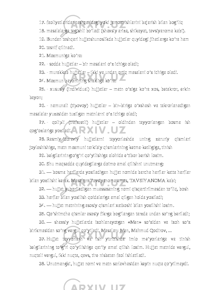 17. faoliyatlaridan tashqaridagi yoki jamoat ishlarini bajarish bilan bog’liq 18. masalalarga tegishli bo’ladi (shaxsiy ariza, shikoyat, tavsiyanoma kabi). 19. Bundan tashqari hujjatshunoslikda hujjatlar quyidagi jihatlarga ko’ra ham 20. tasnif qilinadi. 21. Mazmuniga ko’ra: 22. - sodda hujjatlar – bir masalani o’z ichiga oladi; 23. - murakkab hujjatlar – ikki va undan ortiq masalani o’z ichiga oladi. 24. Mazmun bayonining shakliga ko’ra: 25. - xususiy (individual) hujjatlar – matn o’ziga ko’ra xos, betakror, erkin bayon; 26. - namunali (tipovoy) hujjatlar – bir–biriga o’xshash va takrorlanadigan masalalar yuzasidan tuzilgan matnlarni o’z ichiga oladi; 27. - qolipli (trafaretli) hujjatlar – oldindan tayyorlangan bosma ish qog’ozlariga yoziladi. 28. Rasmiy-idoraviy hujjatlarni tayyorlashda uning zaruriy qismlari joylashishiga, matn mazmuni tarkibiy qismlarining ketma-ketligiga, tinish 29. belgilariningto’g’ri qo’yilishiga alohida e’tibor berish lozim. 30. Shu maqsadda quyidagilarga doimo amal qilishni unutmang: 31. — bosma harflarda yoziladigan hujjat nomida barcha harflar katta harflar bilan yozilishi kerak. Masalan: Tavsiyanoma emas, TAVSIYANOMA kabi; 32. — hujjat yuboriladigan muassasaning nomi qisqartirilmasdan to’liq, bosh 33. harflar bilan yozilish qoidalariga amal qilgan holda yoziladi; 34. — hujjat matnining asosiy qismlari xatboshi bilan yozilishi lozim. 35. Qo’shimcha qismlar asosiy fikrga bog’langan tarzda undan so’ng beriladi; 36. — shaxsiy hujjatlarda izohlanayotgan «Men» so’zidan va izoh so’z birikmasidan so’ng vergul qo’yiladi. Masalan: Men, Mahmud Qodirov, ... 37. Hujjat tayyorlash va ish yuritishda imlo me’yorlariga va tinish belgilarining to’g’ri qo’yilishiga qat’iy amai qilish lozim. Hujjat matnida vergul, nuqtali vergul, ikki nuqta, qavs, tire nisbatan faol ishlatiladi. 38. Unutmangki, hujjat nomi va matn sarlavhasidan keyin nuqta qo’yilmaydi. 